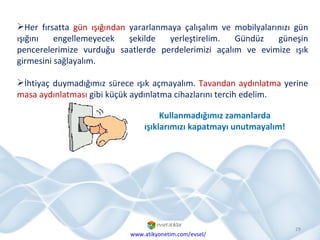 Her fırsatta  gün ışığından  yararlanmaya çalışalım ve mobilyalarınızı gün ışığını engellemeyecek şekilde yerleştirelim. Gündüz güneşin pencerelerimize vurduğu saatlerde perdelerimizi açalım ve evimize ışık girmesini sağlayalım. İhtiyaç duymadığımız sürece ışık açmayalım.  Tavandan   aydınlatma  yerine  masa aydınlatması  gibi küçük aydınlatma cihazlarını tercih edelim.  www.atikyonetim.com/evsel/ Kullanmadığımız zamanlarda ışıklarımızı kapatmayı unutmayalım! 