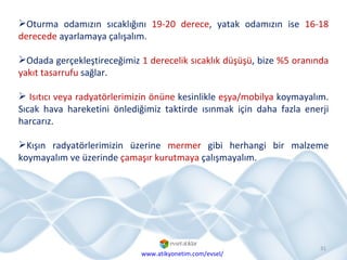 Oturma odamızın sıcaklığını  19-20 derece , yatak odamızın ise  16-18 derecede  ayarlamaya çalışalım.  Odada gerçekleştireceğimiz  1 derecelik sıcaklık düşüşü , bize  %5 oranında yakıt tasarrufu  sağlar. Isıtıcı veya radyatörlerimizin önüne  kesinlikle  eşya/mobilya  koymayalım. Sıcak hava hareketini önlediğimiz taktirde ısınmak için daha fazla enerji harcarız. Kışın radyatörlerimizin üzerine  mermer  gibi herhangi bir malzeme koymayalım ve üzerinde  çamaşır kurutmaya  çalışmayalım. www.atikyonetim.com/evsel/ 