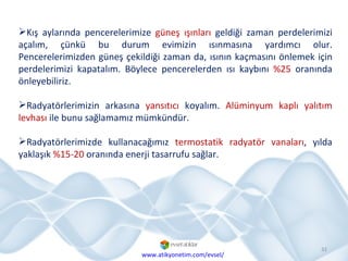 Kış aylarında pencerelerimize  güneş ışınları  geldiği zaman perdelerimizi açalım, çünkü bu durum evimizin ısınmasına yardımcı olur. Pencerelerimizden güneş çekildiği zaman da, ısının kaçmasını önlemek için perdelerimizi kapatalım. Böylece pencerelerden ısı kaybını  %25  oranında önleyebiliriz. Radyatörlerimizin arkasına  yansıtıcı  koyalım.  Alüminyum   kaplı yalıtım levhası  ile bunu sağlamamız mümkündür.  Radyatörlerimizde kullanacağımız  termostatik radyatör vanaları , yılda yaklaşık  %15-20  oranında enerji tasarrufu sağlar. www.atikyonetim.com/evsel/ 