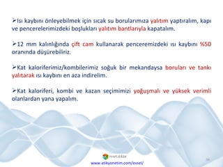Isı kaybını önleyebilmek için sıcak su borularımıza  yalıtım  yaptıralım, kapı ve pencerelerimizdeki boşlukları  yalıtım bantlarıyla  kapatalım. 12 mm kalınlığında  çift cam  kullanarak penceremizdeki ısı kaybını  %50  oranında düşürebiliriz. Kat kaloriferimiz/kombilerimiz soğuk bir mekandaysa  boruları ve tankı yalıtarak  ısı kaybını en aza indirelim.  Kat kaloriferi, kombi ve kazan seçimimizi  yoğuşmalı ve yüksek verimli  olanlardan yana yapalım. www.atikyonetim.com/evsel/ 