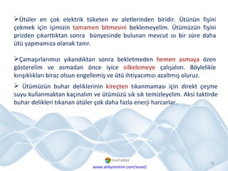 Ütüler en çok elektrik tüketen ev aletlerinden biridir. Ütünün fişini çekmek için işimizin  tamamen bitmesini  beklemeyelim. Ütümüzün fişini prizden çıkarttıktan sonra  bünyesinde bulunan mevcut ısı bir süre daha ütü yapmamıza olanak tanır. Çamaşırlarımızı yıkandıktan sonra bekletmeden  hemen asmaya  özen gösterelim ve asmadan önce iyice  silkelemeye  çalışalım. Böylelikle kırışıklıkları biraz olsun engellemiş ve ütü ihtiyacımızı azaltmış oluruz. Ütümüzün buhar deliklerinin  kireçten  tıkanmaması için direkt çeşme suyu kullanmaktan kaçınalım ve ütümüzü sık sık temizleyelim. Aksi taktirde buhar delikleri tıkanan ütüler çok daha fazla enerji harcarlar. www.atikyonetim.com/evsel/ 