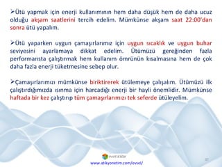 Ütü yapmak için enerji kullanımının hem daha düşük hem de daha ucuz olduğu  akşam saatlerini  tercih edelim. Mümkünse akşam  saat 22:00’dan sonra  ütü yapalım.  Ütü yaparken uygun çamaşırlarımız için  uygun sıcaklık  ve  uygun buhar  seviyesini ayarlamaya dikkat edelim. Ütümüzü gereğinden fazla performansta çalıştırmak hem kullanım ömrünün kısalmasına hem de çok daha fazla enerji tüketmesine sebep olur. Çamaşırlarımızı mümkünse  biriktirerek  ütülemeye çalışalım. Ütümüzü ilk çalıştırdığımızda ısınma için harcadığı enerji bir hayli önemlidir. Mümkünse  haftada bir kez  çalıştırıp  tüm çamaşırlarımızı tek seferde  ütüleyelim. www.atikyonetim.com/evsel/ 