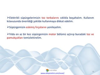 Süpürgemizin  eskimiş fırçalarını  yenileyelim. Yılda en az bir kez süpürgemizin  motor  bölümü açtırıp buradaki  toz ve pamukçukları  temizlettirelim. Elektrikli süpürgelerimizin  toz torbalarını  sıklıkla boşaltalım. Kullanım kılavuzunda önerildiği şekilde kullanmaya dikkat edelim. www.atikyonetim.com/evsel/ 