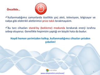 Kullanmadığımız zamanlarda özellikle şarj aleti, televizyon, bilgisayar ve radyo gibi elektrikli aletlerimizi  prize takılı  bırakmayalım.  Bu tarz cihazları  stand-by (bekleme) modunda  bırakarak enerji israfına sebep oluyoruz. Genellikle hepimizin yaptığı en büyük hata da budur.  Haydi hemen yerimizden kalkıp, kullanmadığımız cihazları prizden çekelim! Öncelikle… www.atikyonetim.com/evsel/ 