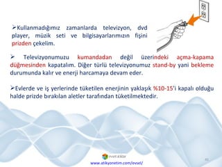 Kullanmadığımız zamanlarda televizyon, dvd player, müzik seti ve bilgisayarlarımızın fişini  prizden  çekelim. www.atikyonetim.com/evsel/ Televizyonumuzu  kumandadan  değil üzeri ndeki açma-kapama düğmesinden  kapatalım. Diğer türlü televizyonumuz  stand-by  yani  bekleme  durumunda kalır ve enerji harcamaya devam eder.  Evlerde ve iş yerlerinde tüketilen enerjinin yaklaşık  %10-15 ’i kapalı olduğu halde prizde bırakılan aletler tarafından tüketilmektedir.  