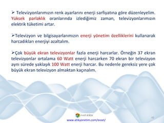 Televizyonlarımızın renk ayarlarını enerji sarfiyatına göre düzenleyelim.  Yüksek parlaklık  oranlarında izlediğimiz zaman, televizyonlarımızın elektrik tüketimi artar. Televizyon ve bilgisayarlarımızın  enerji yönetim özelliklerini  kullanarak harcadıkları enerjiyi azaltalım. Çok  büyük ekran televizyonlar  fazla enerji harcarlar. Örneğin 37 ekran televizyonlar ortalama  60 Watt  enerji harcarken 70 ekran bir televizyon aynı sürede yaklaşık  100 Watt  enerji harcar. Bu nedenle gereksiz yere çok büyük ekran televizyon almaktan kaçınalım. www.atikyonetim.com/evsel/ 
