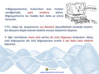 Bilgisayarlarımızı kullanırken kısa molalar verdiğimizde,  uyku moduna  alalım. Bilgisayarlarımız bu modda iken daha az enerji harcarlar.  www.atikyonetim.com/evsel/ TV, radyo vb. araçlarımızın  ses düzeyini  duyulabilecek seviyede tutalım. Ses düzeyini düşük tutmak elektrik enerjisi tüketimini düşürür. Eğer mümkünse  masa üstü  yerine  diz üstü bilgisayar  kullanalım. Masa üstü bilgisayarlar diz üstü bilgisayarlara oranla  5 kat daha fazla elektrik  tüketirler. 
