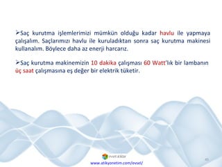 Saç kurutma işlemlerimizi mümkün olduğu kadar  havlu  ile yapmaya çalışalım. Saçlarımızı havlu ile kuruladıktan sonra saç kurutma makinesi kullanalım. Böylece daha az enerji harcarız.  Saç kurutma makinemizin  10 dakika  çalışması  60 Watt ’lık bir lambanın  üç saat  çalışmasına eş değer bir elektrik tüketir. www.atikyonetim.com/evsel/ 
