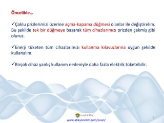 Çoklu prizlerimizi üzerine  açma-kapama düğmesi  olanlar ile değiştirelim. Bu şekilde  tek bir düğmeye  basarak  tüm cihazlarımızı  prizden çekmiş gibi oluruz. Enerji tüketen tüm cihazlarımızı  kullanma kılavuzlarına  uygun şekilde kullanalım.  Birçok cihaz yanlış kullanım nedeniyle daha fazla elektrik tüketebilir. Öncelikle… www.atikyonetim.com/evsel/ 