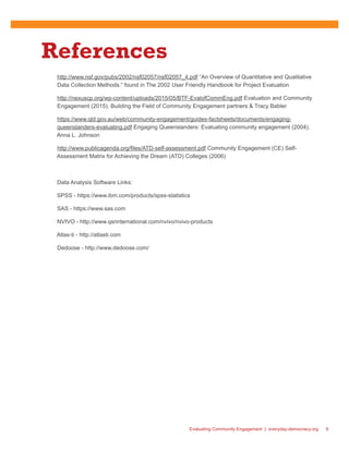 Evaluating Community Engagement | everyday-democracy.org 9
References
http://www.nsf.gov/pubs/2002/nsf02057/nsf02057_4.pdf “An Overview of Quantitative and Qualitative
Data Collection Methods,” found in The 2002 User Friendly Handbook for Project Evaluation
http://nexuscp.org/wp-content/uploads/2015/05/BTF-EvalofCommEng.pdf Evaluation and Community
Engagement (2015). Building the Field of Community Engagement partners & Tracy Babler
https://www.qld.gov.au/web/community-engagement/guides-factsheets/documents/engaging-
queenslanders-evaluating.pdf Engaging Queenslanders: Evaluating community engagement (2004).
Anna L. Johnson
http://www.publicagenda.org/files/ATD-self-assessment.pdf Community Engagement (CE) Self-
Assessment Matrix for Achieving the Dream (ATD) Colleges (2006)
Data Analysis Software Links:
SPSS - https://www.ibm.com/products/spss-statistics
SAS - https://www.sas.com
NVIVO - http://www.qsrinternational.com/nvivo/nvivo-products
Atlas-ti - http://atlasti.com
Dedoose - http://www.dedoose.com/
 