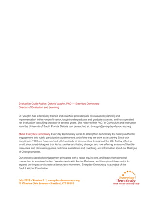 Evaluation Guide Author: Deloris Vaughn, PhD — Everyday Democracy
Director of Evaluation and Learning
Dr. Vaughn has extensively trained and coached professionals on evaluation planning and
implementation in the nonprofit sector, taught undergraduate and graduate courses, and has operated
her evaluation consulting practice for several years. She received her PhD. in Curriculum and Instruction
from the University of South Florida. Deloris can be reached at: dvaughn@everyday-democracy.org
About Everyday Democracy Everyday Democracy works to strengthen democracy by making authentic
engagement and public participation a permanent part of the way we work as a country. Since our
founding in 1989, we have worked with hundreds of communities throughout the US, first by offering
small, structured dialogues that led to positive and lasting change, and now offering an array of flexible
resources and discussion guides, technical assistance and coaching, and information about our Dialogue
to Change process.
Our process uses solid engagement principles with a racial equity lens, and leads from personal
connection to sustained action. We also work with Anchor Partners, and throughout the country, to
expand our impact and create a democracy movement. Everyday Democracy is a project of the
Paul J. Aicher Foundation.
July 2018 –Version 2 | everyday-democracy.org
75 Charter Oak Avenue – Hartford, CT 06103
 