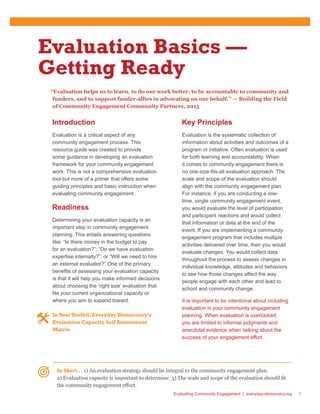 Evaluating Community Engagement | everyday-democracy.org 1
Evaluation Basics —
Getting Ready
“Evaluation helps us to learn, to do our work better, to be accountable to community and
funders, and to support funder-allies in advocating on our behalf.”  — Building the Field
of Community Engagement Community Partners, 2015
Introduction
Evaluation is a critical aspect of any
community engagement process. This
resource guide was created to provide
some guidance in developing an evaluation
framework for your community engagement
work. This is not a comprehensive evaluation
tool but more of a primer that offers some
guiding principles and basic instruction when
evaluating community engagement.
Readiness
Determining your evaluation capacity is an
important step in community engagement
planning. This entails answering questions
like: “Is there money in the budget to pay
for an evaluation?”; “Do we have evaluation
expertise internally?”; or “Will we need to hire
an external evaluator?” One of the primary
benefits of assessing your evaluation capacity
is that it will help you make informed decisions
about choosing the ‘right size’ evaluation that
fits your current organizational capacity or
where you aim to expand toward.
InYour Toolkit: Everyday Democracy’s
Evaluation Capacity Self Assessment
Matrix
Key Principles
Evaluation is the systematic collection of
information about activities and outcomes of a
program or initiative. Often evaluation is used
for both learning and accountability. When
it comes to community engagement there is
no one-size-fits-all evaluation approach. The
scale and scope of the evaluation should
align with the community engagement plan.
For instance, if you are conducting a one-
time, single community engagement event,
you would evaluate the level of participation
and participant reactions and would collect
that information or data at the end of the
event. If you are implementing a community
engagement program that includes multiple
activities delivered over time, then you would
evaluate changes. You would collect data
throughout the process to assess changes in
individual knowledge, attitudes and behaviors
to see how those changes affect the way
people engage with each other and lead to
school and community change.
It is important to be intentional about including
evaluation in your community engagement
planning. When evaluation is overlooked,
you are limited to informal judgments and
anecdotal evidence when 	talking about the
success of your engagement effort.
In Short… 1) An evaluation strategy should be integral to the community engagement plan.
2) Evaluation capacity is important to determine. 3) The scale and scope of the evaluation should fit
the community engagement effort.
 