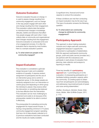 Evaluating Community Engagement | everyday-democracy.org 3
Outcome Evaluation
Outcome evaluation focuses on change. It
is used to assess change resulting from
community engagement, such as change
in the way people engage with each other
and change resulting from their engagement.
This evaluation collects data that pertain
to individual level changes in knowledge,
attitudes, beliefs and behaviors that affect
how people engage with each other. It also
collects data on community and organizational
level changes resulting from the engagement.
Outcome evaluation is conducted at the end
of an engagement process. It is often the
evaluation that is required by most funders.
Here is a sample evaluation question:
Q.	 To what extent are people in the
community engaged?	
Impact Evaluation
This evaluation is considered a gold star
design because it sets out to establish
evidence of causality. It requires random
assignment of participants and the use of
an intervention group and a control or
comparison group. In this design people are
randomly assigned to be in an intervention or
control group and depending on which group
the individual is placed, they receive either
the intervention or something else believed
to be less effective than the intervention.
This evaluation can be more challenging to
implement and costly to do because of the
prerequisites needed to be able to conduct
it effectively.
The prerequisites for evaluating community
engagement for impact would include: 1)
having a long-standing (minimum 5-10 years)
community engagement program operating
that has a lot of data already collected on it,
2) previous evaluations have been conducted
and the results are readily available,
3) significant time, financial and human
capacity to conduct the evaluation.
If these conditions are met then conducting
an impact evaluation may be the way to go.
This type of evaluation answers the following
question: 	
Q.	 To what extent can community
change be attributed to community
engagement?
Participatory Approach
This approach is about making evaluation
inclusive and it aligns well with community
engagement because it supports the
involvement or participation of stakeholders.
With this approach participants (community
groups, youth and public service providers etc.)
are partners with the evaluator(s) and
participate in each phase of evaluation from
planning, data collection and analysis to
reporting on results.
Three key benefits of a participatory
approach are: 1) promoting buy-in to the
evaluation; 2) empowering participants as it
facilitates building evaluation capacity within
the community; 3) Creating space to obtain
input from all participants and acknowledging
and addressing “asymmetrical levels of power
and voice among stakeholders.”
(Sulfian, Grunbaum, Akintobi, Dozier, Eder,
Jones, Mullan, Weir & White-Cooper, 2011,
p. 171)
 