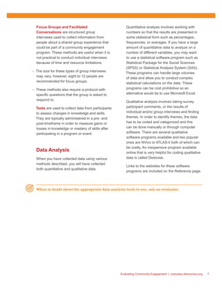 Evaluating Community Engagement | everyday-democracy.org 7
Focus Groups and Facilitated
Conversations are structured group
interviews used to collect information from
people about a shared group experience that
could be part of a community engagement
program. These methods are useful when it is
not practical to conduct individual interviews
because of time and resource limitations.
-- The size for these types of group interviews
may vary, however, eight to 12 people are
recommended for focus groups.
-- These methods also require a protocol with
specific questions that the group is asked to
respond to.
Tests are used to collect data from participants
to assess changes in knowledge and skills.
They are typically administered in a pre- and
post-timeframe in order to measure gains or
losses in knowledge or mastery of skills after
participating in a program or event.
Data Analysis
When you have collected data using various
methods described, you will have collected
both quantitative and qualitative data.
Quantitative analysis involves working with
numbers so that the results are presented in
some statistical form such as percentages,
frequencies, or averages. If you have a large
amount of quantitative data to analyze on a
number of different variables, you may want
to use a statistical software program such as
Statistical Package for the Social Sciences
(SPSS) or Statistical Analysis System (SAS).
These programs can handle large volumes
of data and allow you to conduct complex
statistical calculations on the data. These
programs can be cost prohibitive so an
alternative would be to use Microsoft Excel.
Qualitative analysis involves taking survey
participant comments, or the results of
individual and/or group interviews and finding
themes. In order to identify themes, the data
has to be coded and categorized and this
can be done manually or through computer
software. There are several qualitative
software programs available and two popular
ones are NVivo or ATLAS-ti both of which can
be costly. An inexpensive program available
online that is very helpful for coding qualitative
data is called Dedoose.
Links to the websites for these software
programs are included on the Reference page.
When in doubt about the appropriate data analysis tools to use, ask an evaluator.
 