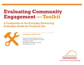 A Companion to the Everyday Democracy
Evaluation Guide for Practical Use
Evaluating Community
Engagement — Toolkit
Companion Toolkit Tools
Evaluation Capacity Self-Assessment Tool
Sample Community Engagement Logic Model
Logic Model Template
Data Collection and Planning Template
Ripple Mapping Tip Sheet
 