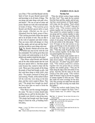 105 EXODUS 35:31–36:21
son of Hur.) 31The Lord ﬁlled Bezalel with the
Spirit of God—he gave Bezalel special skill
and knowledge to do all kinds of things. 32He
can design and make things with gold, silver,
and bronze*. 33He can cut and set stones and
jewels. Bezalel can work with wood and make
all kinds of things. 34The Lord has given
Bezalel and Oholiab special skills to teach
other people. (Oholiab was the son of
Ahisamach from the family group of Dan.)
35The Lord has given both of these men special
skill to do all kinds of work. They are able to
do the work of carpenters and metal workers.
They can weave cloth with designs in it from
the blue, purple, and red yarn and ﬁne linen.*
And they are able to weave things with wool.
36“So, Bezalel, Oholiab and all the other
skilled men must do the work the Lord
has commanded. The Lord has given these men
the wisdom and understanding to do all the
skilled work needed to build this holy place.”
2Then Moses called Bezalel and Oholiab
and all the other skilled people that the Lord
had given special skills to. And these people
came because they wanted to help with the
work. 3Moses gave these people all the things
the people of Israel had brought as gifts. And
they used these things to build {God’s} holy
place. The people continued to bring gifts
each morning. 4Finally, all the skilled workers
left the work they were doing on the holy
place, and they went to speak to Moses. They
said, 5“The people have brought too much!
We have more than we need to finish the
work on the Tent!”
6Then Moses sent this message throughout
the camp: “No man or woman should make
anything else as a gift for the holy place.” So
the people were forced to stop giving more.
7The people had brought more than enough
things to finish the work {of building God’s
holy place}.
The Holy Tent
8Then the skilled workers began making
the Holy Tent.* They made the ten curtains
from ﬁne linen and blue, purple, and red yarn.
And they sewed pictures of Cherub angels*
with wings into the curtains. 9Each curtain
was the same size—28 cubits* long and 4
cubits* wide. 10The workers joined the
curtains together into two groups of curtains.
They joined five curtains together to make
one group and ﬁve curtains together to make
the other group. 11Then they used blue cloth
to make loops along the edge of the end
curtain of one group. And they did the same
on the end curtain in the other group. 12There
were 50 loops on the end curtain in one
group, and 50 loops on the end curtain in the
other group. The loops were opposite each
other. 13Then they made 50 gold rings to join
the two curtains together. So the Holy Tent
was joined together into one piece.
14Then the workers made another tent to
cover the Holy Tent.* They used goat hair to
make eleven curtains. 15All the curtains were
the same size—30 cubits* long and 4 cubits*
wide. 16The workers joined five curtains
together into one group and six curtains
together into another group. 17They put 50
loops along the edge of the end curtain of one
group. And they did the same on the end
curtain of the other group. 18The workers
made 50 bronze* rings to join the two groups
of curtains together to form one tent. 19Then
they made two more coverings for the Holy
Tent. One covering was made from ram skins
dyed red. The other covering was made from
ﬁne leather.*
20Then the workers made frames from
acacia wood to support the Holy Tent.*
21Each frame was 10 cubits* long and
bronze A metal. The Hebrew word can mean “copper,”
“bronze,” or “brass.”
linen Thread or cloth made from the ﬁbers of the ﬂax plant.
Holy Tent Or, “tabernacle,” the tent where God came to live
among his people.
Cherub angels Special angels from God. Statues of these
angels were on top of the Box of the Agreement.
28 cubits 48’ 2 3/4” (14.7m).
4 cubits 6’ 10 13/16” (2.1m).
30 cubits 51’ 8 1/16” (15.75m).
ﬁne leather A special kind of leather made from the skin of an
animal like a seal or a sea cow.
10 cubits 17’ 2 11/16” (5.25m).
 
