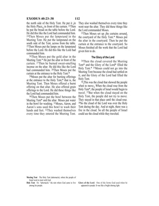 112EXODUS 40:23–38
the north side of the Holy Tent. He put it {in
the Holy Place,} in front of the curtain. 23Then
he put the bread on the table before the Lord.
He did this like the Lord had commanded him.
24Then Moses put the lampstand in the
Meeting Tent. He put the lampstand on the
south side of the Tent, across from the table.
25Then Moses put the lamps on the lampstand
before the Lord. He did this like the Lord had
commanded him.
26Then Moses put the gold altar in the
Meeting Tent.* He put the altar in front of the
curtain. 27Then he burned sweet-smelling
incense on the altar. He did this like the Lord
had commanded him. 28Then Moses put the
curtain at the entrance to the Holy Tent.*
29Moses put the altar for burning offerings
at the entrance to the Holy Tent,* that is, the
Meeting Tent. Then Moses offered a burnt
offering on that altar. He also offered grain
offerings to the Lord. He did these things like
the Lord had commanded him.
30Then Moses put the bowl between the
Meeting Tent* and the altar. Moses put water
in the bowl for washing. 31Moses, Aaron, and
Aaron’s sons used this bowl to wash their
hands and feet. 32They washed themselves
every time they entered the Meeting Tent.
They also washed themselves every time they
went near the altar. They did these things like
the Lord commanded Moses.
33Then Moses set up {the curtains around}
the courtyard of the Holy Tent.* Moses put
the altar in the courtyard. Then he put the
curtain at the entrance to the courtyard. So
Moses ﬁnished all the work that the Lord had
given him to do.
The Glory of the Lord
34Then the cloud covered the Meeting
Tent* and the Glory of the Lord* filled the
Holy Tent.* 35Moses could not go into the
Meeting Tent because the cloud had settled on
it, and the Glory of the Lord had filled the
Holy Tent.
36{This was the cloud that showed the people
when to move.} When the cloud rose from the
Holy Tent*, the people of Israel would begin to
travel. 37But when the cloud stayed on the
Holy Tent, the people did not try to move.
They stayed in that place until the cloud rose.
38So the cloud of the Lord was over the Holy
Tent during the day. And at night, there was a
fire in the cloud. So all the people of Israel
could see the cloud while they traveled.
Meeting Tent The Holy Tent (tabernacle), where the people of
Israel went to meet with God.
Holy Tent Or, “tabernacle,” the tent where God came to live
among his people.
Glory of the Lord One of the forms God used when he
appeared to people. It was like a bright shining light.
 