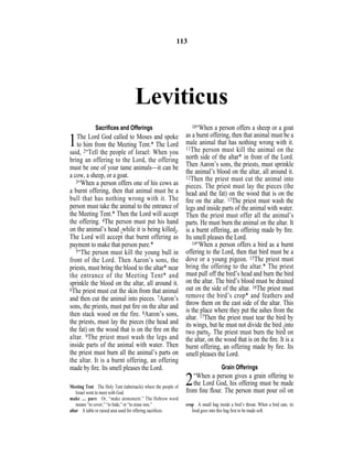 Leviticus
Sacriﬁces and Offerings
1The Lord God called to Moses and spoke
to him from the Meeting Tent.* The Lord
said, 2“Tell the people of Israel: When you
bring an offering to the Lord, the offering
must be one of your tame animals—it can be
a cow, a sheep, or a goat.
3“When a person offers one of his cows as
a burnt offering, then that animal must be a
bull that has nothing wrong with it. The
person must take the animal to the entrance of
the Meeting Tent.* Then the Lord will accept
the offering. 4The person must put his hand
on the animal’s head {while it is being killed}.
The Lord will accept that burnt offering as
payment to make that person pure.*
5“The person must kill the young bull in
front of the Lord. Then Aaron’s sons, the
priests, must bring the blood to the altar* near
the entrance of the Meeting Tent* and
sprinkle the blood on the altar, all around it.
6The priest must cut the skin from that animal
and then cut the animal into pieces. 7Aaron’s
sons, the priests, must put ﬁre on the altar and
then stack wood on the fire. 8Aaron’s sons,
the priests, must lay the pieces (the head and
the fat) on the wood that is on the ﬁre on the
altar. 9The priest must wash the legs and
inside parts of the animal with water. Then
the priest must burn all the animal’s parts on
the altar. It is a burnt offering, an offering
made by ﬁre. Its smell pleases the Lord.
10“When a person offers a sheep or a goat
as a burnt offering, then that animal must be a
male animal that has nothing wrong with it.
11The person must kill the animal on the
north side of the altar* in front of the Lord.
Then Aaron’s sons, the priests, must sprinkle
the animal’s blood on the altar, all around it.
12Then the priest must cut the animal into
pieces. The priest must lay the pieces (the
head and the fat) on the wood that is on the
ﬁre on the altar. 13The priest must wash the
legs and inside parts of the animal with water.
Then the priest must offer all the animal’s
parts. He must burn the animal on the altar. It
is a burnt offering, an offering made by ﬁre.
Its smell pleases the Lord.
14“When a person offers a bird as a burnt
offering to the Lord, then that bird must be a
dove or a young pigeon. 15The priest must
bring the offering to the altar.* The priest
must pull off the bird’s head and burn the bird
on the altar. The bird’s blood must be drained
out on the side of the altar. 16The priest must
remove the bird’s crop* and feathers and
throw them on the east side of the altar. This
is the place where they put the ashes from the
altar. 17Then the priest must tear the bird by
its wings, but he must not divide the bird {into
two parts}. The priest must burn the bird on
the altar, on the wood that is on the ﬁre. It is a
burnt offering, an offering made by ﬁre. Its
smell pleases the Lord.
Grain Offerings
2“When a person gives a grain offering to
the Lord God, his offering must be made
from ﬁne ﬂour. The person must pour oil on
113
Meeting Tent The Holy Tent (tabernacle) where the people of
Israel went to meet with God.
make ... pure Or, “make atonement.” The Hebrew word
means “to cover,” “to hide,” or “to erase sins.”
altar A table or raised area used for offering sacriﬁces.
crop A small bag inside a bird’s throat. When a bird eats, its
food goes into this bag ﬁrst to be made soft.
 