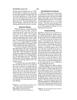 114LEVITICUS 2:2–3:9
this ﬂour and put frankincense* on it. 2Then
he must bring it to Aaron’s sons, the priests.
He must take a handful of the ﬁne ﬂour with
the oil and frankincense in it. Then the priest
must burn this memorial offering on the
altar.* It is an offering made by ﬁre. Its smell
pleases the Lord. 3The grain offering that is
left will belong to Aaron and his sons. This
offering made by ﬁre to the Lord is very holy.
Baked Grain Offerings
4“When a person gives a grain offering that
was baked in the oven, then it must be
unleavened bread* made from fine flour
mixed with oil or wafers* with oil poured
over them. 5If you bring a grain offering
cooked in a baking pan, then it must be made
from fine flour mixed with oil but without
yeast. 6You must break it into pieces and pour
oil over it. It is a grain offering. 7If you bring
a grain offering cooked in a frying pan, then it
must be made from ﬁne ﬂour mixed with oil.
8“You must bring grain offerings made
from these things to the Lord. You must take
those things to the priest, and he will put them
on the altar.* 9Then the priest will take {part
of the grain offering} and burn this memorial
offering on the altar. It is an offering made by
fire. Its smell pleases the Lord. 10The grain
offering that is left will belong to Aaron and
his sons. This offering made by fire to the
Lord is very holy.
11“You must not give any grain offering to
the Lord that has yeast in it. You must not
burn yeast or honey as an offering made by
fire to the Lord. 12You may bring yeast and
honey to the Lord as an offering from the ﬁrst
harvest. But yeast and honey must not be
burned to go up as a sweet smell on the altar.*
13You must also put salt on every grain
offering you bring. You must not let the salt
of God’s Agreement be missing from your
grain offering. You must bring salt with all
your offerings.
Grain Offerings from First Harvest
14“When you bring a grain offering from
the ﬁrst harvest to the Lord, you must bring
roasted heads of grain. They must be crushed
heads of fresh grain. This will be your grain
offering from the ﬁrst harvest. 15You must put
oil and frankincense* on it. It is a grain
offering. 16The priest must burn part of the
crushed grain, the oil, and all the frankincense
on it as the memorial offering. It is an
offering by ﬁre to the Lord.
Fellowship Offerings
3“When a person gives a sacrifice as a
fellowship offering, the animal can be a
cow and the animal can be a male or a female.
But the animal must have nothing wrong with
it. 2The person must put his hand on the
animal’s head and kill the animal at the
entrance of the Meeting Tent.* Then Aaron’s
sons, the priests, must sprinkle the blood on
the altar,* all around it. 3The fellowship
offering is an offering made by fire to the
Lord. The priest must offer the fat that is in
and around the animal’s inside parts. 4The
person must offer the two kidneys and the fat
covering them near the lower back muscle.
He must also offer the fat part of the liver. He
must remove it with the kidneys. 5Then
Aaron’s sons will burn the fat on the altar.
They will put it on the burnt offering that is
on the wood on the ﬁre. It is an offering by
ﬁre. Its smell pleases the Lord.
6“When a person gives a sheep or a goat as
a fellowship offering to the Lord, the animal
can be a male or a female animal. But it must
have nothing wrong with it. 7If he brings a
lamb as his offering, then he must bring it
before the Lord. 8He must put his hand on the
animal’s head and kill the animal in front of
the Meeting Tent.* Then Aaron’s sons must
sprinkle the animal’s blood on the altar,* all
around it. 9The person must give part of the
fellowship offering as an offering made by ﬁre
to the Lord. The person must offer the fat, the
whole fat tail, and the fat that is on and aroundfrankincense Very special dried tree sap. Burned to make a
sweet-smelling smoke, it was offered as a gift to God.
altar A table or raised area used for offering sacriﬁces.
unleavened bread Bread made without yeast.
wafers A thin bread, like crackers, made without yeast.
Meeting Tent The Holy Tent (tabernacle) where the people of
Israel went to meet with God.
 