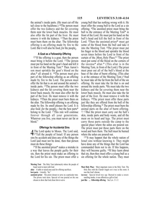 115 LEVITICUS 3:10–4:14
the animal’s inside parts. (He must cut off the
tail close to the backbone.) 10The person must
offer the two kidneys and the fat covering
them near the lower back muscles. He must
also offer the fat part of the liver. He must
remove it with the kidneys. 11Then the priest
must burn them on the altar. The fellowship
offering is an offering made by fire to the
Lord. But it will also be food {for the people}.
A Goat as a Fellowship Offering
12“If the offering is a goat, then the person
must bring it before the Lord. 13The person
must put his hand on the goat’s head and kill it
in front of the Meeting Tent.* Then Aaron’s
son must sprinkle the goat’s blood on the
altar,* all around it. 14The person must give
part of the fellowship offering as an offering
made by fire to the Lord. The person must
offer the fat that is on and around the animal’s
inside parts. 15The person must offer the two
kidneys and the fat covering them near the
lower back muscle. He must also offer the fat
part of the liver. He must remove it with the
kidneys. 16Then the priest must burn them on
the altar. The fellowship offering is an offering
made by ﬁre. Its smell pleases the Lord. It is
also food {for the people}—but the best parts*
belong to the Lord. 17This rule will continue
forever through all your generations.
Wherever you live, you must never eat fat or
blood.”
Offerings for Accidental Sins
4The Lord spoke to Moses. The Lord said,
2“Tell the people of Israel: If any person
sins by accident and does any of the things the
Lord said must not be done, then that person
must do these things:
3“If the anointed priest* makes a mistake in
a way that leaves the people guilty for their
sin, then the priest must make an offering to
the Lord for his sin. The priest must offer a
young bull that has nothing wrong with it. He
must offer the young bull to the Lord as a sin
offering. 4The anointed priest must bring the
bull to the entrance of the Meeting Tent* in
front of the Lord. He must put his hand on the
bull’s head and kill the bull in front of the
Lord. 5Then the anointed priest* must get
some of the blood from the bull and take it
into the Meeting Tent. 6The priest must put
his ﬁnger in the blood and sprinkle the blood
seven times before the Lord in front of the
curtain of the {Most} Holy Place.* 7The priest
must put some of the blood on the corners of
the incense* altar.* (This altar is in the
Meeting Tent, in front of the Lord.) The priest
must pour out all of the bull’s blood at the
base of the altar of burnt offering. (This altar
is at the entrance of the Meeting Tent.) 8And
he must take all the fat from the bull of the sin
offering. He must take the fat that is on and
around the inside parts. 9He must take the two
kidneys and the fat covering them near the
lower back muscle. He must also take the fat
part of the liver. He must remove it with the
kidneys. 10The priest must offer these parts
just like they are offered from the bull of the
fellowship offering.* The priest must burn the
animal parts on the altar of burnt offering.
11–12But the priest must carry out the bull’s
skin, inside parts and body waste, and all the
meat on its head and legs. The priest must
carry those parts outside the camp to the
special place where the ashes are poured out.
The priest must put those parts there on the
wood and burn them. The bull must be burned
where the ashes are poured out.
13“It may happen that the whole nation of
Israel sins without knowing it. They might
have done any of the things that the Lord has
commanded them not to do. If this happens,
they will become guilty. 14If they learn about
that sin, then they must offer a young bull as a
sin offering for the whole nation. They must
Meeting Tent The Holy Tent (tabernacle) where the people of
Israel went to meet with God.
altar A table or raised area used for offering sacriﬁces.
best parts Literally, “fat.”
anointed priest The priest chosen to serve at a particular time.
The priests took turns. Special oil was poured on the one
chosen to show that God chose him to serve.
Most Holy Place Most important room in the Holy Tent. The
Holy Box with the Cherub Angels on it was in this room. It
was like God’s throne.
incense Special dried tree sap. Burned to make a sweet-
smelling smoke, it was offered as a gift to God.
just like … fellowship offering See Lev. 3:1–5.
 