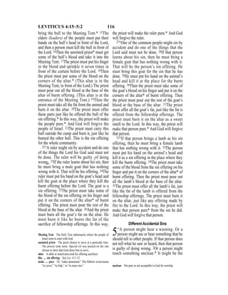116LEVITICUS 4:15–5:2
bring the bull to the Meeting Tent.* 15The
elders (leaders) of the people must put their
hands on the bull’s head in front of the Lord,
and then a person must kill the bull in front of
the Lord. 16Then the anointed priest* must get
some of the bull’s blood and take it into the
Meeting Tent. 17The priest must put his ﬁnger
in the blood and sprinkle it seven times in
front of the curtain before the Lord. 18Then
the priest must put some of the blood on the
corners of the altar.* (This altar is in the
Meeting Tent, in front of the Lord.) The priest
must pour out all the blood at the base of the
altar of burnt offering. (This altar is at the
entrance of the Meeting Tent.) 19Then the
priest must take all the fat from the animal and
burn it on the altar. 20The priest must offer
these parts just like he offered the bull of the
sin offering.* In this way, the priest will make
the people pure.* And God will forgive the
people of Israel. 21The priest must carry this
bull outside the camp and burn it, just like he
burned the other bull. This is the sin offering
for the whole community.
22“A ruler might sin by accident and do one
of the things the Lord his God said must not
be done. The ruler will be guilty {of doing
wrong}. 23If the ruler learns about his sin, then
he must bring a male goat that has nothing
wrong with it. That will be his offering. 24The
ruler must put his hand on the goat’s head and
kill the goat at the place where they kill the
burnt offering before the Lord. The goat is a
sin offering. 25The priest must take some of
the blood of the sin offering on his ﬁnger and
put it on the corners of the altar* of burnt
offering. The priest must pour the rest of the
blood at the base of the altar. 26And the priest
must burn all the goat’s fat on the altar. He
must burn it like he burns the fat of the
sacriﬁce of fellowship offerings. In this way,
the priest will make the ruler pure.* And God
will forgive the ruler.
27“One of the common people might sin by
accident and do one of the things that the
Lord said must not be done. 28If that person
learns about his sin, then he must bring a
female goat that has nothing wrong with it.
That will be the person’s sin offering. He
must bring this goat for the sin that he has
done. 29He must put his hand on the animal’s
head and kill it at the place for the burnt
offering. 30Then the priest must take some of
the goat’s blood on his ﬁnger and put it on the
corners of the altar* of burnt offering. Then
the priest must pour out the rest of the goat’s
blood at the base of the altar. 31The priest
must offer all the goat’s fat, just like the fat is
offered from the fellowship offerings. The
priest must burn it on the altar as a sweet
smell to the Lord. In this way, the priest will
make that person pure.* And God will forgive
that person.
32“If that person brings a lamb as his sin
offering, then he must bring a female lamb
that has nothing wrong with it. 33The person
must put his hand on the animal’s head and
kill it as a sin offering in the place where they
kill the burnt offering. 34The priest must take
some of the blood from the sin offering on his
ﬁnger and put it on the corners of the altar* of
burnt offering. Then the priest must pour out
all the lamb’s blood at the base of the altar.
35The priest must offer all the lamb’s fat, just
like the fat of the lamb is offered from the
fellowship offerings. The priest must burn it
on the altar, just like any offering made by
fire to the Lord. In this way, the priest will
make that person pure* from the sin he did.
And God will forgive that person.
Different Accidental Sins
5“A person might hear a warning. Or a
person might see or hear something that he
should tell to other people. If that person does
not tell what he saw or heard, then that person
is guilty of doing wrong. 2Or a person might
touch something unclean.* It might be the
Meeting Tent The Holy Tent (tabernacle) where the people of
Israel went to meet with God.
anointed priest The priest chosen to serve at a particular time.
The priests took turns. Special oil was poured on the one
chosen to show that God chose him to serve.
altar A table or raised area used for offering sacriﬁces.
like ... sin offering See Lev. 4:3–12.
make ... pure Or, “make atonement.” The Hebrew word means
“to cover,” “to hide,” or “to erase sins.” unclean Not pure or not acceptable to God for worship.
 