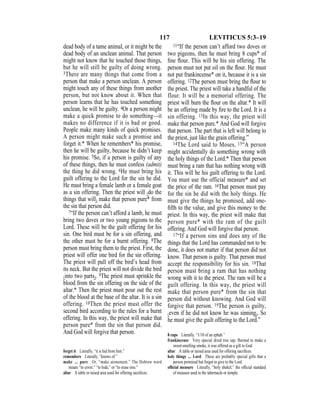 117 LEVITICUS 5:3–19
dead body of a tame animal, or it might be the
dead body of an unclean animal. That person
might not know that he touched those things,
but he will still be guilty of doing wrong.
3There are many things that come from a
person that make a person unclean. A person
might touch any of these things from another
person, but not know about it. When that
person learns that he has touched something
unclean, he will be guilty. 4Or a person might
make a quick promise to do something—it
makes no difference if it is bad or good.
People make many kinds of quick promises.
A person might make such a promise and
forget it.* When he remembers* his promise,
then he will be guilty, because he didn’t keep
his promise. 5So, if a person is guilty of any
of these things, then he must confess (admit)
the thing he did wrong. 6He must bring his
guilt offering to the Lord for the sin he did.
He must bring a female lamb or a female goat
as a sin offering. Then the priest will {do the
things that will} make that person pure* from
the sin that person did.
7“If the person can’t afford a lamb, he must
bring two doves or two young pigeons to the
Lord. These will be the guilt offering for his
sin. One bird must be for a sin offering, and
the other must be for a burnt offering. 8The
person must bring them to the priest. First, the
priest will offer one bird for the sin offering.
The priest will pull off the bird’s head from
its neck. But the priest will not divide the bird
{into two parts}. 9The priest must sprinkle the
blood from the sin offering on the side of the
altar.* Then the priest must pour out the rest
of the blood at the base of the altar. It is a sin
offering. 10Then the priest must offer the
second bird according to the rules for a burnt
offering. In this way, the priest will make that
person pure* from the sin that person did.
And God will forgive that person.
11“If the person can’t afford two doves or
two pigeons, then he must bring 8 cups* of
ﬁne ﬂour. This will be his sin offering. The
person must not put oil on the ﬂour. He must
not put frankincense* on it, because it is a sin
offering. 12The person must bring the ﬂour to
the priest. The priest will take a handful of the
flour. It will be a memorial offering. The
priest will burn the ﬂour on the altar.* It will
be an offering made by ﬁre to the Lord. It is a
sin offering. 13In this way, the priest will
make that person pure.* And God will forgive
that person. The part that is left will belong to
the priest, just like the grain offering.”
14The Lord said to Moses, 15“A person
might accidentally do something wrong with
the holy things of the Lord.* Then that person
must bring a ram that has nothing wrong with
it. This will be his guilt offering to the Lord.
You must use the official measure* and set
the price of the ram. 16That person must pay
for the sin he did with the holy things. He
must give the things he promised, add one-
ﬁfth to the value, and give this money to the
priest. In this way, the priest will make that
person pure* with the ram of the guilt
offering. And God will forgive that person.
17“If a person sins and does any of the
things that the Lord has commanded not to be
done, it does not matter if that person did not
know. That person is guilty. That person must
accept the responsibility for his sin. 18That
person must bring a ram that has nothing
wrong with it to the priest. The ram will be a
guilt offering. In this way, the priest will
make that person pure* from the sin that
person did without knowing. And God will
forgive that person. 19The person is guilty,
{even if he did not know he was sinning}. So
he must give the guilt offering to the Lord.”
forget it Literally, “it is hid from him.”
remembers Literally, “knows of.”
make ... pure Or, “make atonement.” The Hebrew word
means “to cover,” “to hide,” or “to erase sins.”
altar A table or raised area used for offering sacriﬁces.
8 cups Literally, “1/10 of an ephah.”
frankincense Very special dried tree sap. Burned to make a
sweet-smelling smoke, it was offered as a gift to God.
altar A table or raised area used for offering sacriﬁces.
holy things ... Lord These are probably special gifts that a
person promised but forgot to give to the Lord.
ofﬁcial measure Literally, “holy shekel,” the ofﬁcial standard
of measure used in the tabernacle or temple.
 