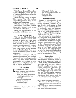 12GENESIS 11:20–12:13
20After Reu was 32 years old, his son Serug
was born. 21After Serug was born, Reu lived
207 years more. During that time he had other
sons and daughters.
22After Serug was 30 years old, his son
Nahor was born. 23After Nahor was born,
Serug lived 200 years more. During that time
he had other sons and daughters.
24After Nahor was 29 years old, his son
Terah was born. 25After Terah was born,
Nahor lived 119 years more. During that time
he had other sons and daughters.
26After Terah was 70 years old, his sons
Abram, Nahor, and Haran were born.
The Story of Terah’s Family
27This is the story of Terah’s family. Terah
was the father of Abram, Nahor, and Haran.
Haran was the father of Lot. 28Haran died in
his home town, Ur of Babylonia,* while his
father Terah was still alive. 29Abram and
Nahor both married. Abram’s wife was named
Sarai. Nahor’s wife was named Milcah.
Milcah was the daughter of Haran. Haran was
the father of Milcah and Iscah. 30Sarai did not
have any children because she was not able to
have children.
31Terah took his family and left Ur of
Babylonia.* They planned to travel to Canaan.
Terah took his son Abram, his grandson Lot
(Haran’s son), and his daughter-in-law Sarai
(Abram’s wife). They traveled to the city of
Haran and decided to stay there. 32Terah lived
to be 205 years old. He died in Haran.
God Calls Abram
12The Lord said to Abram,
“Leave your country and your people.
Leave your father’s family
and go to the country I will show you.
2 I will build a great nation from you.
I will bless you
and make your name famous.
People will use your name
to bless other people.
3 I will bless people who bless you,
and I will curse people who curse* you.
I will use you to bless
all the people on earth.”
Abram Goes to Canaan
4So Abram left Haran just like the Lord said.
And Lot went with him. Abram was 75 years
old when he left Haran. 5Abram took his wife
Sarai, his nephew Lot, all the slaves and all the
other things he got in Haran. Then Abram and
his group moved to the land of Canaan.
6Abram traveled through the land of Canaan as
far as the town of Shechem and then went to
the big tree at Moreh. The Canaanite people
lived in that place at this time.
7The Lord appeared* to Abram. The Lord
said, “I will give this land to your descendants.”
The Lord appeared to Abram at that place.
So Abram built an altar* for worshiping the
Lord there. 8Then Abram left that place and
traveled to the mountains east of Bethel.
Abram set up his tent there. The city of Bethel
was to the west. The city of Ai was to the
east. At that place Abram built another altar to
the Lord. And Abram worshiped the Lord
there. 9After this, Abram began traveling
again. He traveled toward the Negev.*
Abram in Egypt
10During this time, the land was very dry.
There was no rain, and no food was able to
grow. So Abram went down to Egypt to live.
11Abram saw how beautiful his wife Sarai
was. So just before they arrived in Egypt,
Abram told Sarai, “I know that you are a very
beautiful woman. 12The Egyptian men will
see you. They will say, ‘This woman is his
wife.’ Then they will kill me because they
want you. 13So tell people that you are my
sister. Then they will not kill me. They will
think I am your brother, and they will be kind
to me. In this way, you will save my life.”
Ur of Babylonia Literally, “Ur of the Chaldeans.” A city in
southern Babylonia.
curse To ask for bad things to happen to a thing or person.
The Lord appeared God often used special shapes so people
could see him. Sometimes he was like a man, an angel, a ﬁre,
or a bright light.
altar(s) A stone table used for burning sacrifices that were
offered as gifts to God.
Negev The desert area in the southern part of Judah.
 