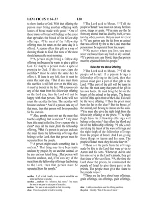 120LEVITICUS 7:14–37
to show thanks to God. With that offering the
person must bring another offering with
loaves of bread made with yeast. 14One of
these loaves of bread will belong to the priest
that sprinkles the blood of the fellowship
offerings. 15The meat of the fellowship
offering must be eaten on the same day it is
offered. A person offers this gift as a way of
showing thanks to God. But none of the meat
should remain the next morning.
16“A person might bring a fellowship
offering just because he wants to give a gift to
God. Or maybe a person made a special
promise to God. If this is true, then the
sacrifice* must be eaten the same day he
offers it. If there is any left, then it must be
eaten that next day. 17But if any meat from
this sacriﬁce is still left over on the third day,
it must be burned in the ﬁre. 18If a person eats
any of the meat from his fellowship offering
on the third day, then the Lord will not be
happy with that person. The Lord will not
count the sacriﬁce for him. The sacriﬁce will
become unclean.* And if a person eats any of
that meat, then that person will be responsible
for his own sin.
19“Also, people must not eat the meat that
touches anything that is unclean.* They must
burn this meat in the ﬁre. Every person who is
clean* may eat the meat {from the fellowship
offering}. 20But if a person is unclean and eats
the meat from the fellowship offerings that
belongs to the Lord, then that person must be
separated from his people.
21“A person might touch something that is
unclean.* That thing may have been made
unclean by people, by an unclean animal, or
by any unclean hated thing. {That person will
become unclean, and} if he eats any of the
meat from the fellowship offerings that belong
to the Lord, then that person must be
separated from his people.”
22The Lord said to Moses, 23“Tell the
people of Israel: You must not eat any fat from
cows, sheep, or goats. 24You may use the fat
from any animal that has died by itself, or was
torn by {other} animals. But you must never eat
it. 25If any person eats the fat from an animal
that was offered by ﬁre to the Lord, then that
person must be separated from his people.
26“No matter where you live, you must
never eat blood from any bird or any animal.
27If a person eats any blood, then that person
must be separated from his people.”
Rules for the Wave Offering
28The Lord said to Moses, 29“Tell the
people of Israel: If a person brings a
fellowship offering to the Lord, then that
person must give a part of that gift to the
Lord. 30That part of the gift will be burnt in
the ﬁre. He must carry that part of the gift in
his own hands. He must bring the fat and the
breast {of the animal to the priest}. The breast
will be lifted up in front of the Lord. This will
be the wave offering. 31Then the priest must
burn the fat on the altar.* But the breast {of
the animal} will belong to Aaron and his sons.
32You must also give the right thigh from the
fellowship offering to the priest. 33The right
thigh from the fellowship offerings will
belong to the priest* that offers the blood and
fat of the fellowship offering. 34I (the Lord)
am taking the breast of the wave offerings and
the right thigh of the fellowship offerings
from the people of Israel. And I am giving
those things to Aaron and his sons. The
people of Israel must obey this rule forever.”
35Those are the parts from the offerings
made by fire to the Lord that were given to
Aaron and his sons. Whenever Aaron and
his sons serve as the Lord’s priests, they get
that share of the sacrifices. 36At the time the
Lord chose the priests, he commanded the
people of Israel to give those parts to the
priests. The people must give that share to
the priests forever.
37Those are the laws about burnt offerings,
grain offerings, sin offerings, guilt offerings,
sacriﬁce A gift to God. Usually, it was a special animal that was
killed and burned on an altar.
sacriﬁce … unclean Or, “offensive, bad, rotten.” This means
the meat is not good to eat as part of a sacriﬁce.
unclean Not pure or not acceptable to God for worship.
clean Pure or acceptable to God for worship.
altar A table or raised area used for offering sacriﬁces.
the priest Literally, “him of the sons of Aaron.”
 