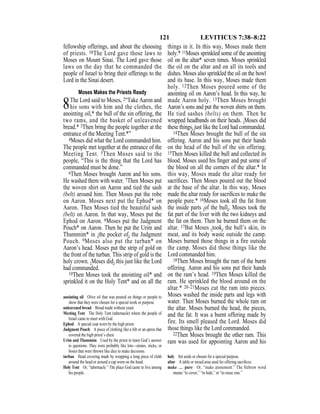 121 LEVITICUS 7:38–8:22
fellowship offerings, and about the choosing
of priests. 38The Lord gave those laws to
Moses on Mount Sinai. The Lord gave those
laws on the day that he commanded the
people of Israel to bring their offerings to the
Lord in the Sinai desert.
Moses Makes the Priests Ready
8The Lord said to Moses, 2“Take Aaron and
his sons with him and the clothes, the
anointing oil,* the bull of the sin offering, the
two rams, and the basket of unleavened
bread.* 3Then bring the people together at the
entrance of the Meeting Tent.*”
4Moses did what the Lord commanded him.
The people met together at the entrance of the
Meeting Tent. 5Then Moses said to the
people, “This is the thing that the Lord has
commanded must be done.”
6Then Moses brought Aaron and his sons.
He washed them with water. 7Then Moses put
the woven shirt on Aaron and tied the sash
(belt) around him. Then Moses put the robe
on Aaron. Moses next put the Ephod* on
Aaron. Then Moses tied the beautiful sash
(belt) on Aaron. In that way, Moses put the
Ephod on Aaron. 8Moses put the Judgment
Pouch* on Aaron. Then he put the Urim and
Thummim* in {the pocket of} the Judgment
Pouch. 9Moses also put the turban* on
Aaron’s head. Moses put the strip of gold on
the front of the turban. This strip of gold is the
holy crown. {Moses did} this just like the Lord
had commanded.
10Then Moses took the anointing oil* and
sprinkled it on the Holy Tent* and on all the
things in it. In this way, Moses made them
holy.* 11Moses sprinkled some of the anointing
oil on the altar* seven times. Moses sprinkled
the oil on the altar and on all its tools and
dishes. Moses also sprinkled the oil on the bowl
and its base. In this way, Moses made them
holy. 12Then Moses poured some of the
anointing oil on Aaron’s head. In this way, he
made Aaron holy. 13Then Moses brought
Aaron’s sons and put the woven shirts on them.
He tied sashes (belts) on them. Then he
wrapped headbands on their heads. {Moses did
these things} just like the Lord had commanded.
14Then Moses brought the bull of the sin
offering. Aaron and his sons put their hands
on the head of the bull of the sin offering.
15Then Moses killed the bull and collected its
blood. Moses used his ﬁnger and put some of
the blood on all the corners of the altar.* In
this way, Moses made the altar ready for
sacriﬁces. Then Moses poured out the blood
at the base of the altar. In this way, Moses
made the altar ready for sacriﬁces to make the
people pure.* 16Moses took all the fat from
the inside parts {of the bull}. Moses took the
fat part of the liver with the two kidneys and
the fat on them. Then he burned them on the
altar. 17But Moses {took} the bull’s skin, its
meat, and its body waste outside the camp.
Moses burned those things in a fire outside
the camp. Moses did those things like the
Lord commanded him.
18Then Moses brought the ram of the burnt
offering. Aaron and his sons put their hands
on the ram’s head. 19Then Moses killed the
ram. He sprinkled the blood around on the
altar.* 20–21Moses cut the ram into pieces.
Moses washed the inside parts and legs with
water. Then Moses burned the whole ram on
the altar. Moses burned the head, the pieces,
and the fat. It was a burnt offering made by
fire. Its smell pleased the Lord. Moses did
those things like the Lord commanded.
22Then Moses brought the other ram. This
ram was used for appointing Aaron and his
anointing oil Olive oil that was poured on things or people to
show that they were chosen for a special work or purpose.
unleavened bread Bread made without yeast.
Meeting Tent The Holy Tent (tabernacle) where the people of
Israel came to meet with God.
Ephod A special coat worn by the high priest.
Judgment Pouch A piece of clothing like a bib or an apron that
covered the high priest’s chest.
Urim and Thummim Used by the priest to learn God’s answer
to questions. They were probably like lots—stones, sticks, or
bones that were thrown like dice to make decisions.
turban Head covering made by wrapping a long piece of cloth
around the head or around a cap worn on the head.
Holy Tent Or, “tabernacle.” The place God came to live among
his people.
holy Set aside or chosen for a special purpose.
altar A table or raised area used for offering sacriﬁces.
make … pure Or, “make atonement.” The Hebrew word
means “to cover,” “to hide,” or “to erase sins.”
 