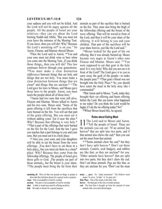 124LEVITICUS 10:7–11:8
your sadness and you will not be killed. And
the Lord will not be angry against all the
people. All the people of Israel are your
relatives—they can cry about the Lord
burning Nadab and Abihu. 7But you must not
even leave the entrance of the Meeting Tent.
If you leave, then you will die! Why? Because
the Lord’s anointing oil* is on you.” So
Aaron, Eleazar, and Ithamar obeyed Moses.
8Then the Lord said to Aaron, 9“You and
your sons must not drink wine or beer when
you come into the Meeting Tent. {If you drink
those things,} then you will die! This law
continues forever through your generations.
10You must make a clear distinction
(difference) between things that are holy and
things that are not holy. You must make a
clear distinction between things that are
clean* and things that are unclean.* 11The
Lord gave his laws to Moses, and Moses gave
those laws to the people. Aaron, you must
teach the people about all of those laws.”
12Aaron had two sons that were still alive,
Eleazar and Ithamar. Moses talked to Aaron
and his two sons. Moses said, “Some of the
grain offering is left from the sacrifices that
were burned on the fire. You will eat that part
of the grain offering. But you must eat it
without adding yeast. Eat it near the altar.*
Why? Because that offering is very holy.*
13That is part of the offerings that were burned
on the fire for the Lord. And the law I gave
you teaches that a part belongs to you and your
sons. But you must eat it in a holy place.
14“Also you, your sons, and your daughters
will be able to eat the breast from the wave
offerings. {You don’t have to eat these in a
holy place,} but you must eat them in a clean*
place. Why? Because they come from the
fellowship offerings. The people of Israel give
those gifts to God. {The people eat part of
those animals,} but the breast is your share.
15The people must bring the fat from their
animals as part of the sacriﬁce that is burned
on the ﬁre. They must also bring the thigh of
the fellowship offering and the breast of the
wave offering. That will be waved in front of
the Lord, and then it will be your share of the
offering. It will belong to you and your
children. That part of the sacrifices will be
your share forever, just like the Lord said.”
16Moses looked for the goat of the sin
offering. But it was already burned up. Moses
became very angry at Aaron’s other sons
Eleazar and Ithamar. Moses said, 17“You
were supposed to eat that goat in the holy
area! It is very holy! Why did you not eat it in
front of the Lord? The Lord gave it to you to
carry away the guilt of the people—to make
the people pure.* 18That goat’s blood was not
brought into the Holy Place.* So, you should
have eaten the meat in the holy area, like I
commanded!”
19But Aaron said to Moses, “Look, today they
brought their sin offering and burnt offering
before the Lord. But you know what happened
to me today! Do you think the Lord would be
happy if I ate the sin offering today? No!”
20When Moses heard this, he agreed.
Rules about Eating Meat
11The Lord said to Moses and Aaron,
2“Tell the people of Israel: These are
the animals you can eat: 3If an animal has
hooves* that are split into two parts, and if
that animal also chews the cud,* then you can
eat the meat from that animal.
4–6“Some animals chew the cud,* but they
don’t have split hooves.* Don’t eat those
animals. Camels, rock badgers, and rabbits
are like that, so they are unclean* for you.
7Other animals have hooves* that are split
into two parts, but they don’t chew the cud.
Don’t eat those animals. Pigs are like that, so
they are unclean for you. 8Don’t eat the meat
anointing oil Olive oil that was poured on things or people to
show that they had been chosen for a special work or purpose.
clean Pure or acceptable to God for worship.
unclean Not pure or not acceptable to God for worship.
altar A table or raised area used for offering sacriﬁces.
holy Set aside or chosen for a special purpose.
make … pure Or, “make atonement.” The Hebrew word
means “to cover, “to hide,” or “to erase sins.”
Holy Place One of the rooms in the Holy Tent.
hooves The hard part of the foot of certain animals.
cud The food that is brought up from the stomach of some
animals (like cows) and chewed again.
 