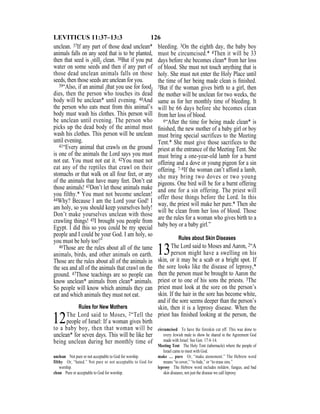 126LEVITICUS 11:37–13:3
unclean. 37If any part of those dead unclean*
animals falls on any seed that is to be planted,
then that seed is {still} clean. 38But if you put
water on some seeds and then if any part of
those dead unclean animals falls on those
seeds, then those seeds are unclean for you.
39“Also, if an animal {that you use for food}
dies, then the person who touches its dead
body will be unclean* until evening. 40And
the person who eats meat from this animal’s
body must wash his clothes. This person will
be unclean until evening. The person who
picks up the dead body of the animal must
wash his clothes. This person will be unclean
until evening.
41“Every animal that crawls on the ground
is one of the animals the Lord says you must
not eat. You must not eat it. 42You must not
eat any of the reptiles that crawl on their
stomachs or that walk on all four feet, or any
of the animals that have many feet. Don’t eat
those animals! 43Don’t let those animals make
you filthy.* You must not become unclean!
44Why? Because I am the Lord your God! I
am holy, so you should keep yourselves holy!
Don’t make yourselves unclean with those
crawling things! 45I brought you people from
Egypt. I did this so you could be my special
people and I could be your God. I am holy, so
you must be holy too!”
46Those are the rules about all of the tame
animals, birds, and other animals on earth.
Those are the rules about all of the animals in
the sea and all of the animals that crawl on the
ground. 47Those teachings are so people can
know unclean* animals from clean* animals.
So people will know which animals they can
eat and which animals they must not eat.
Rules for New Mothers
12The Lord said to Moses, 2“Tell the
people of Israel: If a woman gives birth
to a baby boy, then that woman will be
unclean* for seven days. This will be like her
being unclean during her monthly time of
bleeding. 3On the eighth day, the baby boy
must be circumcised.* 4Then it will be 33
days before she becomes clean* from her loss
of blood. She must not touch anything that is
holy. She must not enter the Holy Place until
the time of her being made clean is ﬁnished.
5But if the woman gives birth to a girl, then
the mother will be unclean for two weeks, the
same as for her monthly time of bleeding. It
will be 66 days before she becomes clean
from her loss of blood.
6“After the time for being made clean* is
ﬁnished, the new mother of a baby girl or boy
must bring special sacrifices to the Meeting
Tent.* She must give those sacrifices to the
priest at the entrance of the Meeting Tent. She
must bring a one-year-old lamb for a burnt
offering and a dove or young pigeon for a sin
offering. 7–8If the woman can’t afford a lamb,
she may bring two doves or two young
pigeons. One bird will be for a burnt offering
and one for a sin offering. The priest will
offer those things before the Lord. In this
way, the priest will make her pure.* Then she
will be clean from her loss of blood. Those
are the rules for a woman who gives birth to a
baby boy or a baby girl.”
Rules about Skin Diseases
13The Lord said to Moses and Aaron, 2“A
person might have a swelling on his
skin, or it may be a scab or a bright spot. If
the sore looks like the disease of leprosy,*
then the person must be brought to Aaron the
priest or to one of his sons the priests. 3The
priest must look at the sore on the person’s
skin. If the hair in the sore has become white,
and if the sore seems deeper than the person’s
skin, then it is a leprosy disease. When the
priest has ﬁnished looking at the person, the
unclean Not pure or not acceptable to God for worship.
filthy Or, “hated.” Not pure or not acceptable to God for
worship.
clean Pure or acceptable to God for worship.
circumcised To have the foreskin cut off. This was done to
every Jewish male to show he shared in the Agreement God
made with Israel. See Gen. 17:4–14.
Meeting Tent The Holy Tent (tabernacle) where the people of
Israel came to meet with God.
make … pure Or, “make atonement.” The Hebrew word
means “to cover,” “to hide,” or “to erase sins.”
leprosy The Hebrew word includes mildew, fungus, and bad
skin diseases, not just the disease we call leprosy.
 