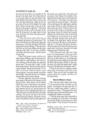 130LEVITICUS 14:18–36
put some of the oil that is in his palm on the
person to be made clean. He will put that oil
on {the same places he put} the blood of the
guilt offering. The priest will put some of the
oil on the tip of the person’s right ear. He will
put some of the oil on the thumb of the right
hand. And he will put some of the oil on the
big toe of the person’s right foot. 18The priest
will put the oil that is left in his palm on the
head of the person to be made clean. In this
way, the priest will make that person pure*
before the Lord.
19“Then the priest must offer the sin
offering for the person to be made clean.* The
priest will offer the sin offering and make that
person pure.* After that, the priest will kill the
animal for the burnt offering. 20Then the priest
will offer up the burnt offering and the grain
offering on the altar.* In this way, the priest
will make that person pure. And the person
will be clean.
21“But if the person is poor, and he can’t
afford {those offerings}, then he must take one
male lamb for a guilt offering. That will be a
wave offering {so that the priest can} make that
person pure.* He must take 8 cups* of fine
ﬂour mixed with oil. This ﬂour will be used for
a grain offering. The person must take 2/3 of a
pint* of olive oil 22and two doves or two
young pigeons. Even poor people can afford
those things. One bird will be a sin offering,
and the other will be a burnt offering.
23“On the eighth day, the person will bring
those things to the priest at the entrance of the
Meeting Tent. Those things will be offered
before the Lord so that person can become
clean.* 24The priest will take the lamb for the
guilt offering and the oil, and the priest will
offer them as a wave offering before the Lord.
25Then the priest will kill the lamb of the guilt
offering. The priest will take some of the
blood of the guilt offering. The priest will put
some of this blood on the tip of the right ear of
the person to be made clean. The priest will
put some of this blood on the thumb of the
right hand and on the big toe of the right foot
of this person. 26The priest will also pour
some of this oil into his left palm. 27The priest
will use the ﬁnger of his right hand to sprinkle
some of the oil that is in his left palm seven
times before the Lord. 28Then the priest will
put some of the oil that is in his palm on the
same places he put the blood from the guilt
offering. He will put some of the oil on the tip
of the right ear of the person to be made
clean. The priest will put some of the oil on
the thumb of the right hand. And he will put
some of the oil on the big toe of the person’s
right foot. 29The priest will put the oil that is
left in his palm on the head of the person to be
made clean. In this way, the priest will make
that person pure* before the Lord.
30“Then the priest must offer one of the
doves or young pigeons. (He must offer
whatever the person can afford.) 31He must
offer one of these birds as a sin offering and
the other bird as a burnt offering. He must offer
the birds with the grain offering. In this way,
the priest will make that person pure* before
the Lord. And that person will become clean.*”
32Those are the rules for {making a person
clean} after he becomes well from a skin
disease.* Those are the rules for people who
cannot afford {the regular sacrifices for
becoming clean}.
Rules for Mildew in a House
33The Lord also said to Moses and Aaron,
34“I am giving the land of Canaan to your
people. Your people will enter that land. At
that time, I might cause mildew* to grow in
some person’s house. 35The person who owns
that house must come and tell the priest, ‘I see
something like mildew in my house.’
36“Then the priest must order the people to
take everything out of the house. The people
must do this before the priest goes in to look
at the mildew.* Then the priest will not have
make … pure Literally, “make atonement.” The Hebrew word
means “to cover,” “to hide,” or “to erase sins.”
clean Pure or acceptable to God for worship.
altar A table or raised area used for offering sacriﬁces.
8 cups Literally, “1/10 of an ephah.”
2/3 of a pint Literally, “1 log.”
skin disease Literally, “leprosy.” The Hebrew word can mean
many different kinds of skin disease.
mildew A kind of fungus that often grows on cloth, leather, or
wood that is in a warm, damp place.
 
