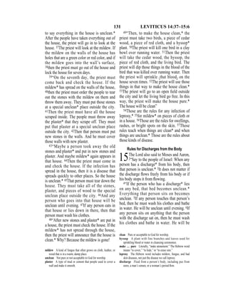 131 LEVITICUS 14:37–15:6
to say everything in the house is unclean.*
After the people have taken everything out of
the house, the priest will go in to look at the
house. 37The priest will look at the mildew. If
the mildew on the walls of the house has
holes that are a green color or red color, and if
the mildew goes into the wall’s surface,
38then the priest must go out of the house and
lock the house for seven days.
39“On the seventh day, the priest must
come back and check the house. If the
mildew* has spread on the walls of the house,
40then the priest must order the people to tear
out the stones with the mildew on them and
throw them away. They must put those stones
at a special unclean* place outside the city.
41Then the priest must have all the house
scraped inside. The people must throw away
the plaster* that they scrape off. They must
put that plaster at a special unclean place
outside the city. 42Then that person must put
new stones in the walls. And he must cover
those walls with new plaster.
43“Maybe a person took away the old
stones and plaster* and put in new stones and
plaster. And maybe mildew* again appears in
that house. 44Then the priest must come in
and check the house. If the infection has
spread in the house, then it is a disease that
spreads quickly to other places. So the house
is unclean.* 45That person must tear down the
house. They must take all of the stones,
plaster, and pieces of wood to the special
unclean place outside the city. 46And any
person who goes into that house will be
unclean until evening. 47If any person eats in
that house or lies down in there, then that
person must wash his clothes.
48“After new stones and plaster* are put in
a house, the priest must check the house. If the
mildew* has not spread through the house,
then the priest will announce that the house is
clean.* Why? Because the mildew is gone!
49“Then, to make the house clean,* the
priest must take two birds, a piece of cedar
wood, a piece of red cloth, and a hyssop*
plant. 50The priest will kill one bird in a clay
bowl over running water. 51Then the priest
will take the cedar wood, the hyssop, the
piece of red cloth, and the living bird. The
priest will dip those things in the blood of the
bird that was killed over running water. Then
the priest will sprinkle {that blood} on the
house seven times. 52The priest will use those
things in that way to make the house clean.*
53The priest will go to an open ﬁeld outside
the city and let the living bird go free. In this
way, the priest will make the house pure.*
The house will be clean”
54Those are the rules for any infection of
leprosy,* 55for mildew* on pieces of cloth or
in a house. 56Those are the rules for swellings,
rashes, or bright spots on the skin. 57Those
rules teach when things are clean* and when
things are unclean.* Those are the rules about
those kinds of disease.
Rules for Discharges from the Body
15The Lord also said to Moses and Aaron,
2“Say to the people of Israel: When any
person has a discharge* from his body, then
that person is unclean.* 3It does not matter if
the discharge ﬂows freely from his body or if
his body stops it from ﬂowing.
4“If the person who has a discharge* lies
on any bed, that bed becomes unclean.*
Everything that person sits on becomes
unclean. 5If any person touches that person’s
bed, then he must wash his clothes and bathe
in water. He will be unclean until evening. 6If
any person sits on anything that the person
with the discharge sat on, then he must wash
his clothes and bathe in water. He will be
mildew A kind of fungus that often grows on cloth, leather, or
wood that is in a warm, damp place.
unclean Not pure or not acceptable to God for worship.
plaster A type of mud or cement that people used to cover a
wall and make it smooth.
clean Pure or acceptable to God for worship.
hyssop A plant with fine branches and leaves used for
sprinkling blood or water in cleansing ceremonies.
make … pure Literally, “make atonement.” The Hebrew word
means “to cover,” “to hide,” or “to erase sins.”
leprosy The Hebrew word includes mildew, fungus, and bad
skin diseases, not just the disease we call leprosy.
discharge Fluid from a person’s body, including pus from
sores, a man’s semen, or a woman’s period ﬂow.
 