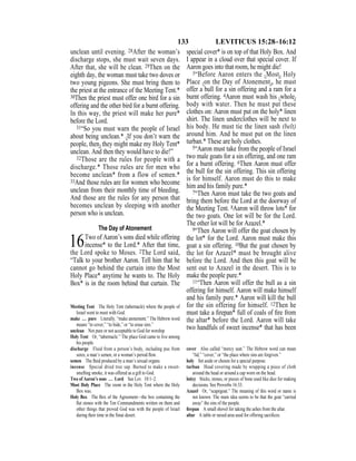 133 LEVITICUS 15:28–16:12
unclean until evening. 28After the woman’s
discharge stops, she must wait seven days.
After that, she will be clean. 29Then on the
eighth day, the woman must take two doves or
two young pigeons. She must bring them to
the priest at the entrance of the Meeting Tent.*
30Then the priest must offer one bird for a sin
offering and the other bird for a burnt offering.
In this way, the priest will make her pure*
before the Lord.
31“So you must warn the people of Israel
about being unclean.* {If you don’t warn the
people, then} they might make my Holy Tent*
unclean. And then they would have to die!”
32Those are the rules for people with a
discharge.* Those rules are for men who
become unclean* from a flow of semen.*
33And those rules are for women who become
unclean from their monthly time of bleeding.
And those are the rules for any person that
becomes unclean by sleeping with another
person who is unclean.
The Day of Atonement
16Two of Aaron’s sons died while offering
incense* to the Lord.* After that time,
the Lord spoke to Moses. 2The Lord said,
“Talk to your brother Aaron. Tell him that he
cannot go behind the curtain into the Most
Holy Place* anytime he wants to. The Holy
Box* is in the room behind that curtain. The
special cover* is on top of that Holy Box. And
I appear in a cloud over that special cover. If
Aaron goes into that room, he might die!
3“Before Aaron enters the {Most} Holy
Place {on the Day of Atonement}, he must
offer a bull for a sin offering and a ram for a
burnt offering. 4Aaron must wash his {whole}
body with water. Then he must put these
clothes on: Aaron must put on the holy* linen
shirt. The linen underclothes will be next to
his body. He must tie the linen sash (belt)
around him. And he must put on the linen
turban.* These are holy clothes.
5“Aaron must take from the people of Israel
two male goats for a sin offering, and one ram
for a burnt offering. 6Then Aaron must offer
the bull for the sin offering. This sin offering
is for himself. Aaron must do this to make
him and his family pure.*
7“Then Aaron must take the two goats and
bring them before the Lord at the doorway of
the Meeting Tent. 8Aaron will throw lots* for
the two goats. One lot will be for the Lord.
The other lot will be for Azazel.*
9“Then Aaron will offer the goat chosen by
the lot* for the Lord. Aaron must make this
goat a sin offering. 10But the goat chosen by
the lot for Azazel* must be brought alive
before the Lord. And then this goat will be
sent out to Azazel in the desert. This is to
make the people pure.*
11“Then Aaron will offer the bull as a sin
offering for himself. Aaron will make himself
and his family pure.* Aaron will kill the bull
for the sin offering for himself. 12Then he
must take a ﬁrepan* full of coals of ﬁre from
the altar* before the Lord. Aaron will take
two handfuls of sweet incense* that has been
Meeting Tent The Holy Tent (tabernacle) where the people of
Israel went to meet with God.
make … pure Literally, “make atonement.” The Hebrew word
means “to cover,” “to hide,” or “to erase sins.”
unclean Not pure or not acceptable to God for worship.
Holy Tent Or, “tabernacle.” The place God came to live among
his people.
discharge Fluid from a person’s body, including pus from
sores, a man’s semen, or a woman’s period ﬂow.
semen The ﬂuid produced by a man’s sexual organs.
incense Special dried tree sap. Burned to make a sweet-
smelling smoke, it was offered as a gift to God.
Two of Aaron’s sons … Lord See Lev. 10:1–2.
Most Holy Place The room in the Holy Tent where the Holy
Box was.
Holy Box The Box of the Agreement—the box containing the
ﬂat stones with the Ten Commandments written on them and
other things that proved God was with the people of Israel
during their time in the Sinai desert.
cover Also called “mercy seat.” The Hebrew word can mean
“lid,” “cover,” or “the place where sins are forgiven.”
holy Set aside or chosen for a special purpose.
turban Head covering made by wrapping a piece of cloth
around the head or around a cap worn on the head.
lot(s) Sticks, stones, or pieces of bone used like dice for making
decisions. See Proverbs 16:33.
Azazel Or, “scapegoat.” The meaning of this word or name is
not known. The main idea seems to be that the goat “carried
away” the sins of the people.
ﬁrepan A small shovel for taking the ashes from the altar.
altar A table or raised area used for offering sacriﬁces.
 