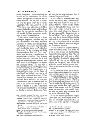 134LEVITICUS 16:13–29
ground into powder. Aaron must bring that
incense into the room behind the curtain.
13Aaron must put the incense on the fire
before the Lord. Then the cloud of incense
will cover the special cover* that is over the
Agreement.* This way Aaron will not die.
14Also, Aaron must take some of the blood
from the bull and sprinkle it with his finger
toward the east, onto the special cover. He
will sprinkle the blood seven times with his
ﬁnger in front of the special cover.
15“Then Aaron must kill the goat of the sin
offering for the people. Aaron must bring this
goat’s blood into the room behind the curtain.
Aaron must do with the goat’s blood as he did
with the bull’s blood. Aaron must sprinkle the
goat’s blood on the special cover* and in front
of the cover. 16In this way, Aaron will do the
things to make the Most Holy Place* pure.*
Aaron must do these things because the
people of Israel are unclean.* They do wrong
and have many sins. Aaron must also do these
things for the Meeting Tent* because it stays
in the middle of unclean people! 17At the time
that Aaron goes into the Most Holy Place to
make {it and the people} pure,* no person must
be in the Meeting Tent. No person must go in
there until Aaron comes out. So, Aaron will
make himself and his family pure. And he will
make all the people of Israel pure. 18Then
Aaron will go out to the altar* that is before
the Lord. Aaron will make the altar pure.
Aaron will take some of the bull’s blood and
some of the goat’s blood and put it on the
corners of the altar on all sides. 19Then Aaron
will sprinkle some of the blood with his ﬁnger
on the altar seven times. In this way, Aaron
will make the altar holy* and clean* from all
the sins of the people of Israel.
20“So Aaron will make the Most Holy
Place,* the Meeting Tent,* and the altar*
pure.* After that, Aaron will bring the live
goat {to the Lord}. 21Aaron will put both his
hands on the head of the living goat. Then
Aaron will confess (admit) the sins and
crimes of the people of Israel over the goat. In
this way, Aaron will lay the people’s sins on
the goat’s head. Then he will send the goat
away to the desert. A man will be standing by,
ready to lead this goat away. 22So the goat
will carry all the people’s sins on itself to the
empty desert. The man who leads the goat
will let it loose in the desert.
23“Then Aaron will enter the Meeting
Tent.* He will take off the linen clothes that
he put on when he went into the Holy Place.
He must leave these clothes there. 24He will
wash his {whole} body with water in a holy
place. Then he will put on his {other special}
clothes. He will come out and offer his burnt
offering and the people’s burnt offering. He
will make himself and the people pure.*
25Then he will burn the fat of the sin offering
on the altar.*
26“The person that led the goat to Azazel*
must wash his clothes and his whole body with
water. After that, he can come into the camp.
27“The bull and the goat for the sin offerings
must be taken outside the camp. (The blood
from those animals was brought into the Holy
Place to make {the holy things} pure.) {The
priests} must burn the skins, bodies, and body
waste of those animals in the ﬁre. 28Then the
person who burns them must wash his clothes
and wash his {whole} body with water. After
that, he can come into the camp.
29“This law will always continue for you:
On the tenth {day} of the seventh month, you
must not eat food.* You must not do any
work. None of the travelers or foreigners
cover Also called “mercy seat.” The Hebrew word can mean
“lid,” “cover,” or “the place where sins are forgiven.”
Agreement Literally, “Proof.” The flat stones with the Ten
Commandments written on them. These were proof of the
Agreement between God and the people of Israel.
Most Holy Place The room in the Holy Tent where the Holy
Box was.
make … pure Literally, “make atonement.” The Hebrew word
means “to cover,” “to hide,” or “to erase sins.”
unclean Not pure or not acceptable to God for worship.
Meeting Tent The Holy Tent (tabernacle) where the people of
Israel went to meet with God.
altar A table or raised area used for offering sacriﬁces.
holy Set aside or chosen for a special purpose.
clean Pure or acceptable to God for worship.
to Azazel Or, “as a scapegoat.” The meaning of this word or
name is not known. The main idea is that the goat “carried
away” the sins of the people.
not eat food Literally, “humble yourselves.”
 