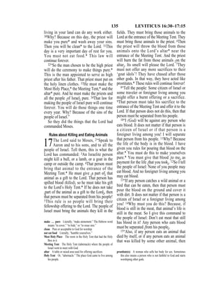 135 LEVITICUS 16:30–17:15
living in your land can do any work either.
30Why? Because on this day, the priest will
make you pure* and wash away your sins.
Then you will be clean* to the Lord. 31This
day is a very important day of rest for you.
You must not eat food.* This law will
continue forever.
32“So the man chosen to be the high priest
will do the ceremony to make things pure.*
This is the man appointed to serve as high
priest after his father. That priest must put on
the holy linen clothes. 33He must make the
Most Holy Place,* the Meeting Tent,* and the
altar* pure. And he must make the priests and
all the people {of Israel} pure. 34That law for
making the people of Israel pure will continue
forever. You will do those things one time
every year. Why? Because of the sins of the
people of Israel.”
So they did the things that the Lord had
commanded Moses.
Rules about Killing and Eating Animals
17The Lord said to Moses, 2“Speak to
Aaron and to his sons, and to all the
people of Israel. Tell them, this is what the
Lord has commanded: 3An Israelite person
might kill a bull, or a lamb, or a goat in the
camp or outside the camp. 4That person must
bring that animal to the entrance of the
Meeting Tent.* He must give {a part of} that
animal as a gift to the Lord. That person has
spilled blood (killed), so he must take his gift
to the Lord’s Holy Tent.* If he does not take
{part of the animal as a gift to the Lord}, then
that person must be separated from his people!
5This rule is so people will bring their
fellowship offering to the Lord. The people of
Israel must bring the animals they kill in the
ﬁelds. They must bring those animals to the
Lord at the entrance of the Meeting Tent. They
must bring those animals to the priest. 6Then
the priest will throw the blood from those
animals onto the Lord’s altar* near the
entrance of the Meeting Tent. And the priest
will burn the fat from those animals {on the
altar}. Its smell will please the Lord. 7They
must not offer any more sacrifices to their
‘goat idols’! They have chased after those
other gods. In that way, they have acted like
prostitutes.* These rules will continue forever!
8“Tell the people: Some citizen of Israel or
some traveler or foreigner living among you
might offer a burnt offering or a sacrifice.
9That person must take his sacrifice to the
entrance of the Meeting Tent and offer it to the
Lord. If that person does not do this, then that
person must be separated from his people.
10“I (God) will be against any person who
eats blood. It does not matter if that person is
a citizen of Israel or if that person is a
foreigner living among you! I will separate
that person from his people. 11Why? Because
the life of the body is in the blood. I have
given you rules for pouring that blood on the
altar.* You must do this to make yourselves
pure.* You must give that blood {to me} as
payment for the life {that you took}. 12So I tell
the people of Israel: None of you people may
eat blood. And no foreigner living among you
may eat blood.
13“If any person catches a wild animal or a
bird that can be eaten, then that person must
pour the blood on the ground and cover it
with dirt. It does not matter if that person is a
citizen of Israel or a foreigner living among
you! 14Why must you do this? Because, if
blood is still in the meat, that animal’s life is
still in the meat. So I give this command to
the people of Israel: Don’t eat meat that still
has blood in it! Any person who eats blood
must be separated {from his people}.
15“Also, if any person eats an animal that
died by itself, or if any person eats an animal
that was killed by some other animal, then
make … pure Literally, “make atonement.” The Hebrew word
means “to cover,” “to hide,” or “to erase sins.”
clean Pure or acceptable to God for worship.
not eat food Literally, “humble yourselves.”
Most Holy Place The room in the Holy Tent that had the Holy
Box in it.
Meeting Tent The Holy Tent (tabernacle) where the people of
Israel went to meet with God.
altar A table or raised area used for offering sacriﬁces.
Holy Tent Or, “tabernacle.” The place God came to live among
his people.
prostitute(s) A woman who sells her body for sex. Sometimes
this also means a person who is not faithful to God and starts
worshiping other gods.
 