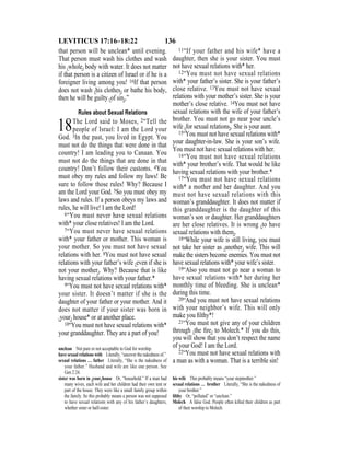 136LEVITICUS 17:16–18:22
that person will be unclean* until evening.
That person must wash his clothes and wash
his {whole} body with water. It does not matter
if that person is a citizen of Israel or if he is a
foreigner living among you! 16If that person
does not wash {his clothes} or bathe his body,
then he will be guilty {of sin}.”
Rules about Sexual Relations
18The Lord said to Moses, 2“Tell the
people of Israel: I am the Lord your
God. 3In the past, you lived in Egypt. You
must not do the things that were done in that
country! I am leading you to Canaan. You
must not do the things that are done in that
country! Don’t follow their customs. 4You
must obey my rules and follow my laws! Be
sure to follow those rules! Why? Because I
am the Lord your God. 5So you must obey my
laws and rules. If a person obeys my laws and
rules, he will live! I am the Lord!
6“You must never have sexual relations
with* your close relatives! I am the Lord.
7“You must never have sexual relations
with* your father or mother. This woman is
your mother. So you must not have sexual
relations with her. 8You must not have sexual
relations with your father’s wife {even if she is
not your mother}. Why? Because that is like
having sexual relations with your father.*
9“You must not have sexual relations with*
your sister. It doesn’t matter if she is the
daughter of your father or your mother. And it
does not matter if your sister was born in
{your} house* or at another place.
10“You must not have sexual relations with*
your granddaughter. They are a part of you!
11“If your father and his wife* have a
daughter, then she is your sister. You must
not have sexual relations with* her.
12“You must not have sexual relations
with* your father’s sister. She is your father’s
close relative. 13You must not have sexual
relations with your mother’s sister. She is your
mother’s close relative. 14You must not have
sexual relations with the wife of your father’s
brother. You must not go near your uncle’s
wife {for sexual relations}. She is your aunt.
15“You must not have sexual relations with*
your daughter-in-law. She is your son’s wife.
You must not have sexual relations with her.
16“You must not have sexual relations
with* your brother’s wife. That would be like
having sexual relations with your brother.*
17“You must not have sexual relations
with* a mother and her daughter. And you
must not have sexual relations with this
woman’s granddaughter. It does not matter if
this granddaughter is the daughter of this
woman’s son or daughter. Her granddaughters
are her close relatives. It is wrong {to have
sexual relations with them}.
18“While your wife is still living, you must
not take her sister as {another} wife. This will
make the sisters become enemies. You must not
have sexual relations with* your wife’s sister.
19“Also you must not go near a woman to
have sexual relations with* her during her
monthly time of bleeding. She is unclean*
during this time.
20“And you must not have sexual relations
with your neighbor’s wife. This will only
make you ﬁlthy*!
21“You must not give any of your children
through {the ﬁre} to Molech.* If you do this,
you will show that you don’t respect the name
of your God! I am the Lord.
22“You must not have sexual relations with
a man as with a woman. That is a terrible sin!
unclean Not pure or not acceptable to God for worship.
have sexual relations with Literally, “uncover the nakedness of.”
sexual relations … father Literally, “She is the nakedness of
your father.” Husband and wife are like one person. See
Gen 2:24.
sister was born in {your}house Or, “household.” If a man had
many wives, each wife and her children had their own tent or
part of the house. They were like a small family group within
the family. So this probably means a person was not supposed
to have sexual relations with any of his father’s daughters,
whether sister or half-sister.
his wife This probably means “your stepmother.”
sexual relations … brother Literally, “She is the nakedness of
your brother.”
ﬁlthy Or, “polluted” or “unclean.”
Molech A false God. People often killed their children as part
of their worship to Molech.
 