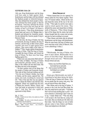 14GENESIS 14:6–24
14th year, King Kedorlaomer and the kings
with him came to fight against them.
Kedorlaomer and the kings with him defeated
the Rephaim people in Ashteroth Karnaim.
They also defeated the Zuzim people in Ham.
They defeated the Emim people in Shaveh
Kiriathaim. 6And they defeated the Horite
people who lived in the area from the hill
country of Seir* to El Paran.* (El Paran is
near the desert.) 7Then King Kedorlaomer
turned back and went to En Mishpat (that is
Kadesh) and defeated the Amalekite people.
He also defeated the Amorite people living in
Hazezon Tamar.
8At that time, the king of Sodom, the king
of Gomorrah, the king of Admah, the king of
Zeboiim, and the king of Bela (Zoar) joined
together and went to fight against their
enemies. {They went to ﬁght} in the Valley of
Siddim.* 9They fought against Kedorlaomer
the king of Elam, Tidal the king of Goiim,
Amraphel the king of Shinar, and Arioch the
king of Ellasar. So there were four kings
ﬁghting against ﬁve.
10There were very many holes ﬁlled with tar*
in the Valley of Siddim. The kings of Sodom
and Gomorrah {and their armies} ran away.
Many of the soldiers fell into those holes. But
the others ran away to the mountains.
11So their enemies took all the things that
the people of Sodom and Gomorrah owned.
They took all their food and clothing and left.
12Lot, the son of Abram’s brother, was living
in Sodom, and the enemy captured him. The
enemy also took everything he owned and
left. 13One of the men that was not captured
went to Abram the Hebrew and told him what
happened. Abram was camped near the trees
of Mamre the Amorite. Mamre, Eshcol, and
Aner had made an agreement to help each
other.* And they had also signed an
agreement to help Abram.
Abram Rescues Lot
14Abram learned that Lot was captured. So
Abram called all of his family together. There
were 318 trained soldiers. Abram led the men
and chased the enemy all the way to the town
of Dan. 15That night, he and his men made a
surprise attack against the enemy. They
defeated the enemy and chased them to Hobah,
north of Damascus. 16Then Abram brought
back all the things that the enemy had stolen.
Abram brought back the women and servants,
and also Lot and everything Lot owned.
17Then Abram went home after he defeated
Kedorlaomer and the kings with Kedorlaomer.
When he came home, the king of Sodom went
out to meet him in the Valley of Shaveh. (This
is now called King’s Valley.)
Melchizedek
18Melchizedek, the king of Salem, also
went to meet Abram. Melchizedek was a
priest of God Most High. Melchizedek
brought bread and wine. 19Melchizedek
blessed Abram and said,
“Abram, may God Most High bless you.
God made heaven and earth.
20 And we praise God Most High.
God helped you to defeat
your enemies.”
Abram gave Melchizedek one tenth of
everything he had taken during the battle.
21Then the king of Sodom told Abram, “Give
me my people that the enemy took away. But
you can keep all these other things.”
22But Abram said to the king of Sodom, “I
promise to the Lord, the God Most High, the
One who made heaven and earth—23I promise
that I will not keep anything that is yours—not
even a thread or a shoestring! I don’t want you
to say, ‘I made Abram rich.’ 24The only thing
I will accept is the food that my young men
have eaten. But you should give the other men
their share. Take the things we won in battle
and give some to Aner, Eshcol, and Mamre.
These men helped me in the battle.”
Seir Or, “Edom.”
El Paran Probably the town Elath, at the southern tip of Israel
near the Red Sea.
Valley of Siddim The valley or plain along the eastern or
southeastern side of the Dead Sea.
tar Or, “pitch,” a thick oil that must be heated to become liquid.
Mamre … other Literally, “Mamre … was a brother of
Eshcol and a brother of Aner.”
 