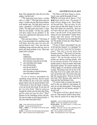 141 LEVITICUS 21:13–22:9
head. This separated him {from the rest of the
people}. I am the Lord!
13“The high priest must marry a woman
who is a virgin.* 14The high priest must not
marry a woman who has had sexual relations
with another man. The high priest must not
marry a prostitute,* a divorced woman, or a
widow. The high priest must marry a virgin
from his own people. 15In this way, people
will show respect for his children.* I, the
Lord, have separated the high priest for his
special work.”
16The Lord said to Moses, 17“Tell Aaron: If
any of your descendants have anything wrong
with them, then they must not carry the
special bread to God. 18Any man who has
something wrong with him must not {serve as
priest and} bring sacriﬁces to me. These men
cannot serve as priests:
blind men,
crippled men,
men with bad scars on their faces,
men with arms or legs that are too long,
19 men with broken feet or hands,
20 men with bent backs,
men who are dwarfs,*
men who are cross-eyed,
men with rashes or a bad skin diseases,
men with crushed testicles.
21If one of Aaron’s descendants has
something wrong with him, then he cannot
offer sacriﬁces by ﬁre to the Lord. And that
person cannot carry the special bread to God.
22{That person is from the family of priests,}
so he can eat the holy bread. He can also eat
the very holy bread. 23But he cannot go
through the curtain {into the Most Holy Place}
and he cannot go near the altar.* Why?
Because he has something wrong with him.
He must not make my holy places not holy. I,
the Lord, make those places holy!”
24So Moses told these things to Aaron,
Aaron’s sons, and all the people of Israel.
22The Lord God said to Moses, 2“Tell
Aaron and his sons: The people of
Israel will give things to me. Those things
will become holy. They are mine. So you
priests must not take those things. If you use
those holy things {for yourselves}, then you
will show that you don’t respect my holy
name. I am the Lord! 3If any person from
among all your descendants* touches those
things, then that person will become
unclean.* That person must be separated from
me! The people of Israel gave those things to
me. I am the Lord!
4“If any of Aaron’s descendants* has one
of the bad skin diseases* or a discharge* he
can’t eat the holy food until he becomes
clean.* That rule is for any priest that
becomes unclean.* That priest can become
unclean from a dead body or from his own
semen.* 5He can become unclean if he
touches any unclean crawling animals. And
he can become unclean if he touches an
unclean person. It does not matter what made
that person unclean. 6If a person touches any
of those things, he will become unclean until
evening. That person must not eat any of the
holy food. Even if he washes with water, he
can’t eat the holy food. 7He will be clean only
after the sun goes down. Then he can eat the
holy food. Why? Because {after sunset he is
clean and} that food belongs to him.
8“If a priest finds an animal that died by
itself or that was killed by wild animals, he
must not eat that dead animal. If that person
eats that animal, he will become unclean.* I
am the Lord!
9“The priests will have special times to
serve me. They must be careful at those times.
They must be careful not to make the holy
virgin A pure woman who has never been married.
prostitute A woman who sells her body for sex.
people … children Or, “his children will not become unclean
from the people.”
dwarf(s) A small person whose body stopped growing properly.
altar A table or raised area used for offering sacriﬁces.
descendants A person’s children and their future families.
unclean Not pure or not acceptable to God for worship.
bad skin diseases This could be leprosy, or it could be some
other serious skin disease.
discharge Fluid from a person’s body, including pus from
sores, a man’s semen, or a woman’s period ﬂow.
clean Pure or acceptable to God for worship.
semen The ﬂuid produced by a man’s sexual organs.
 