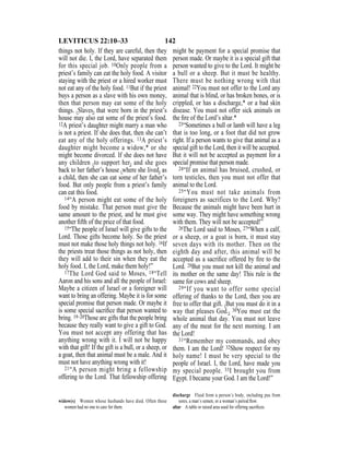 142LEVITICUS 22:10–33
things not holy. If they are careful, then they
will not die. I, the Lord, have separated them
for this special job. 10Only people from a
priest’s family can eat the holy food. A visitor
staying with the priest or a hired worker must
not eat any of the holy food. 11But if the priest
buys a person as a slave with his own money,
then that person may eat some of the holy
things. {Slaves} that were born in the priest’s
house may also eat some of the priest’s food.
12A priest’s daughter might marry a man who
is not a priest. If she does that, then she can’t
eat any of the holy offerings. 13A priest’s
daughter might become a widow,* or she
might become divorced. If she does not have
any children {to support her} and she goes
back to her father’s house {where she lived} as
a child, then she can eat some of her father’s
food. But only people from a priest’s family
can eat this food.
14“A person might eat some of the holy
food by mistake. That person must give the
same amount to the priest, and he must give
another ﬁfth of the price of that food.
15“The people of Israel will give gifts to the
Lord. Those gifts become holy. So the priest
must not make those holy things not holy. 16If
the priests treat those things as not holy, then
they will add to their sin when they eat the
holy food. I, the Lord, make them holy!”
17The Lord God said to Moses, 18“Tell
Aaron and his sons and all the people of Israel:
Maybe a citizen of Israel or a foreigner will
want to bring an offering. Maybe it is for some
special promise that person made. Or maybe it
is some special sacriﬁce that person wanted to
bring. 19–20Those are gifts that the people bring
because they really want to give a gift to God.
You must not accept any offering that has
anything wrong with it. I will not be happy
with that gift! If the gift is a bull, or a sheep, or
a goat, then that animal must be a male. And it
must not have anything wrong with it!
21“A person might bring a fellowship
offering to the Lord. That fellowship offering
might be payment for a special promise that
person made. Or maybe it is a special gift that
person wanted to give to the Lord. It might be
a bull or a sheep. But it must be healthy.
There must be nothing wrong with that
animal! 22You must not offer to the Lord any
animal that is blind, or has broken bones, or is
crippled, or has a discharge,* or a bad skin
disease. You must not offer sick animals on
the ﬁre of the Lord’s altar.*
23“Sometimes a bull or lamb will have a leg
that is too long, or a foot that did not grow
right. If a person wants to give that animal as a
special gift to the Lord, then it will be accepted.
But it will not be accepted as payment for a
special promise that person made.
24“If an animal has bruised, crushed, or
torn testicles, then you must not offer that
animal to the Lord.
25“You must not take animals from
foreigners as sacrifices to the Lord. Why?
Because the animals might have been hurt in
some way. They might have something wrong
with them. They will not be accepted!”
26The Lord said to Moses, 27“When a calf,
or a sheep, or a goat is born, it must stay
seven days with its mother. Then on the
eighth day and after, this animal will be
accepted as a sacriﬁce offered by ﬁre to the
Lord. 28But you must not kill the animal and
its mother on the same day! This rule is the
same for cows and sheep.
29“If you want to offer some special
offering of thanks to the Lord, then you are
free to offer that gift. {But you must do it in a
way that pleases God.} 30You must eat the
whole animal that day. You must not leave
any of the meat for the next morning. I am
the Lord!
31“Remember my commands, and obey
them. I am the Lord! 32Show respect for my
holy name! I must be very special to the
people of Israel. I, the Lord, have made you
my special people. 33I brought you from
Egypt. I became your God. I am the Lord!”
widow(s) Women whose husbands have died. Often these
women had no one to care for them.
discharge Fluid from a person’s body, including pus from
sores, a man’s semen, or a woman’s period ﬂow.
altar A table or raised area used for offering sacriﬁces.
 
