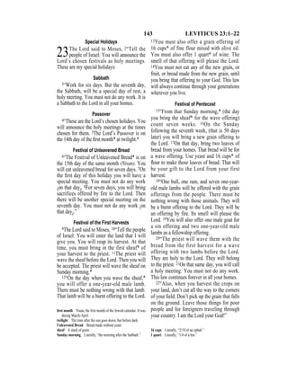143 LEVITICUS 23:1–22
Special Holidays
23The Lord said to Moses, 2“Tell the
people of Israel: You will announce the
Lord’s chosen festivals as holy meetings.
These are my special holidays:
Sabbath
3“Work for six days. But the seventh day,
the Sabbath, will be a special day of rest, a
holy meeting. You must not do any work. It is
a Sabbath to the Lord in all your homes.
Passover
4“These are the Lord’s chosen holidays. You
will announce the holy meetings at the times
chosen for them. 5The Lord’s Passover is on
the 14th day of the ﬁrst month* at twilight.*
Festival of Unleavened Bread
6“The Festival of Unleavened Bread* is on
the 15th day of the same month (Nisan). You
will eat unleavened bread for seven days. 7On
the ﬁrst day of this holiday you will have a
special meeting. You must not do any work
{on that day}. 8For seven days, you will bring
sacrifices offered by fire to the Lord. Then
there will be another special meeting on the
seventh day. You must not do any work {on
that day}.”
Festival of the First Harvests
9The Lord said to Moses, 10“Tell the people
of Israel: You will enter the land that I will
give you. You will reap its harvest. At that
time, you must bring in the first sheaf* of
your harvest to the priest. 11The priest will
wave the sheaf before the Lord. Then you will
be accepted. The priest will wave the sheaf on
Sunday morning.*
12“On the day when you wave the sheaf,*
you will offer a one-year-old male lamb.
There must be nothing wrong with that lamb.
That lamb will be a burnt offering to the Lord.
13You must also offer a grain offering of
16 cups* of fine flour mixed with olive oil.
You must also offer 1 quart* of wine. The
smell of that offering will please the Lord.
14You must not eat any of the new grain, or
fruit, or bread made from the new grain, until
you bring that offering to your God. This law
will always continue through your generations
wherever you live.
Festival of Pentecost
15“From that Sunday morning,* (the day
you bring the sheaf* for the wave offering)
count seven weeks. 16On the Sunday
following the seventh week, (that is 50 days
later) you will bring a new grain offering to
the Lord. 17On that day, bring two loaves of
bread from your homes. That bread will be for
a wave offering. Use yeast and 16 cups* of
ﬂour to make those loaves of bread. That will
be your gift to the Lord from your first
harvest.
18“One bull, one ram, and seven one-year-
old male lambs will be offered with the grain
offerings from the people. There must be
nothing wrong with those animals. They will
be a burnt offering to the Lord. They will be
an offering by fire. Its smell will please the
Lord. 19You will also offer one male goat for
a sin offering and two one-year-old male
lambs as a fellowship offering.
20“The priest will wave them with the
bread from the first harvest for a wave
offering with two lambs before the Lord.
They are holy to the Lord. They will belong
to the priest. 21On that same day, you will call
a holy meeting. You must not do any work.
This law continues forever in all your homes.
22“Also, when you harvest the crops on
your land, don’t cut all the way to the corners
of your ﬁeld. Don’t pick up the grain that falls
on the ground. Leave those things for poor
people and for foreigners traveling through
your country. I am the Lord your God!”
ﬁrst month Nisan, the ﬁrst month of the Jewish calendar. It was
during March-April.
twilight The time after the sun goes down, but before dark.
Unleavened Bread Bread made without yeast.
sheaf A stack of grain.
Sunday morning Literally, “the morning after the Sabbath.”
16 cups Literally, “2/10 of an ephah.”
1 quart Literally, “1/4 of a hin.”
 