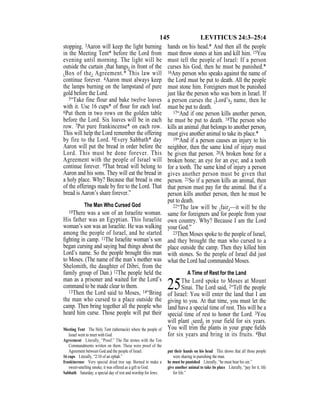 145 LEVITICUS 24:3–25:4
stopping. 3Aaron will keep the light burning
in the Meeting Tent* before the Lord from
evening until morning. The light will be
outside the curtain {that hangs} in front of the
{Box of the} Agreement.* This law will
continue forever. 4Aaron must always keep
the lamps burning on the lampstand of pure
gold before the Lord.
5“Take fine flour and bake twelve loaves
with it. Use 16 cups* of ﬂour for each loaf.
6Put them in two rows on the golden table
before the Lord. Six loaves will be in each
row. 7Put pure frankincense* on each row.
This will help the Lord remember the offering
by fire to the Lord. 8Every Sabbath* day
Aaron will put the bread in order before the
Lord. This must be done forever. This
Agreement with the people of Israel will
continue forever. 9That bread will belong to
Aaron and his sons. They will eat the bread in
a holy place. Why? Because that bread is one
of the offerings made by ﬁre to the Lord. That
bread is Aaron’s share forever.”
The Man Who Cursed God
10There was a son of an Israelite woman.
His father was an Egyptian. This Israelite
woman’s son was an Israelite. He was walking
among the people of Israel, and he started
ﬁghting in camp. 11The Israelite woman’s son
began cursing and saying bad things about the
Lord’s name. So the people brought this man
to Moses. (The name of the man’s mother was
Shelomith, the daughter of Dibri, from the
family group of Dan.) 12The people held the
man as a prisoner and waited for the Lord’s
command to be made clear to them.
13Then the Lord said to Moses, 14“Bring
the man who cursed to a place outside the
camp. Then bring together all the people who
heard him curse. Those people will put their
hands on his head.* And then all the people
must throw stones at him and kill him. 15You
must tell the people of Israel: If a person
curses his God, then he must be punished.*
16Any person who speaks against the name of
the Lord must be put to death. All the people
must stone him. Foreigners must be punished
just like the person who was born in Israel. If
a person curses the {Lord’s} name, then he
must be put to death.
17“And if one person kills another person,
he must be put to death. 18The person who
kills an animal {that belongs to another person}
must give another animal to take its place.*
19“And if a person causes an injury to his
neighbor, then the same kind of injury must
be given that person. 20A broken bone for a
broken bone; an eye for an eye; and a tooth
for a tooth. The same kind of injury a person
gives another person must be given that
person. 21So if a person kills an animal, then
that person must pay for the animal. But if a
person kills another person, then he must be
put to death.
22“The law will be {fair}—it will be the
same for foreigners and for people from your
own country. Why? Because I am the Lord
your God.”
23Then Moses spoke to the people of Israel,
and they brought the man who cursed to a
place outside the camp. Then they killed him
with stones. So the people of Israel did just
what the Lord had commanded Moses.
A Time of Rest for the Land
25The Lord spoke to Moses at Mount
Sinai. The Lord said, 2“Tell the people
of Israel: You will enter the land that I am
giving to you. At that time, you must let the
land have a special time of rest. This will be a
special time of rest to honor the Lord. 3You
will plant {seed} in your field for six years.
You will trim the plants in your grape ﬁelds
for six years and bring in its fruits. 4But
Meeting Tent The Holy Tent (tabernacle) where the people of
Israel went to meet with God.
Agreement Literally, “Proof.” The flat stones with the Ten
Commandments written on them. These were proof of the
Agreement between God and the people of Israel.
16 cups Literally, “2/10 of an ephah.”
frankincense Very special dried tree sap. Burned to make a
sweet-smelling smoke, it was offered as a gift to God.
Sabbath Saturday, a special day of rest and worship for Jews.
put their hands on his head This shows that all those people
were sharing in punishing the man.
he must be punished Literally, “he must bear his sin.”
give another animal to take its place Literally, “pay for it; life
for life.”
 