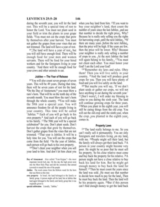 146LEVITICUS 25:5–28
during the seventh year, you will let the land
rest. This will be a special time of rest to
honor the Lord. You must not plant seed in
your field or trim the plants in your grape
ﬁelds. 5You must not cut the crops that grow
by themselves after your harvest. You must
not gather the grapes from your vines that are
not trimmed. The land will have a year of rest.
6“{The land will have a year of rest,} but
you will still have enough food. There will be
enough food for your men and women
servants. There will be food for your hired
workers and for the foreigners living in your
country. 7And there will be enough food for
your cows and other animals to eat.
Jubilee — The Year of Release
8“You will also count seven groups of seven
years. This will be 49 years. During that time,
there will be seven years of rest for the land.
9On the Day of Atonement,* you must blow a
ram’s horn. That will be on the tenth day of the
seventh month. You must blow the ram’s horn
through the whole country. 10You will make
the 50th year a special year. You will
announce freedom for all the people living in
your country. This time will be called
‘Jubilee.’* Each of you will go back to his
own property.* And each of you will go back
to his family. 11The 50th year will be a special
celebration* for you. Don’t plant seeds. Don’t
harvest the crops that grow by themselves.
Don’t gather grapes from the vines that are not
trimmed. 12That year is Jubilee. It will be a
holy time for you. You will eat the crops that
come from the ﬁeld. 13In the year of Jubilee,
each person will go back to his own property.
14“Don’t cheat your neighbor when you sell
your land to him. And don’t let him cheat you
when you buy land from him. 15If you want to
buy your neighbor’s land, then count the
number of years since the last Jubilee, {and use
that number to decide the right price}. Why?
Because he is really only selling you the rights
for harvesting crops {until the next Jubilee}. 16If
there are many years {before the next Jubilee},
then the price will be high. If the years are few,
then the price will be lower. Why? Because
your neighbor is really only selling a number
of crops to you. {At the next Jubilee the land
will again belong to his family.} 17You must
not cheat each other. You must honor your
God! I am the Lord your God!
18“Remember my laws and rules. Obey
them! Then you will live safely in your
country. 19And the land will produce good
crops for you. Then you will have plenty of
food and you will live safely on the land.
20“But maybe you will say, ‘If we don’t
plant seeds or gather our crops, we will not
have anything to eat during the seventh year.’
21{Don’t worry!} I will order my blessing to
come to you during the sixth year. The land
will continue growing crops for three years.
22When you plant in the eighth year, you will
still be eating things from the old crop. You
will eat the old crop until the ninth year, when
the crop {you planted in the eighth year}
comes in.
Property Laws
23“The land really belongs to me. So you
can’t really sell it permanently. You are only
foreigners and travelers living {on my land}
with me. 24People might sell their land, but
the family will always get their land back. 25A
person in your country might become very
poor. He might be so poor that he must sell
his property. So his close relative must come
and buy back the property for his relative. 26A
person might not have a close relative to buy
back his land for him. But he might get
enough money to buy back the land for
himself. 27Then he must count the years since
the land was sold. {He must use that number
to decide how much to pay for the land.} Then
he must buy back the land. Then the land will
be his property again. 28But if this person
can’t ﬁnd enough money to get the land back
Day of Atonement Also called “Yom Kippur”—the most
important Jewish holy day. On this day the high priest went
into the Most Holy Place and did the ceremony that atoned
(covered or erased) the sins of the people.
Jubilee The word comes from the Hebrew word for the horn
that was blown at this time.
own property In Israel, the land belonged to the family or
family group. A person might sell his land, but at Jubilee that
land again belonged to the family and family group that it was
originally given to.
special celebration Literally, “Jubilee.”
 