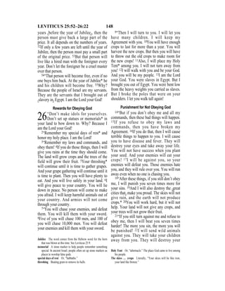 148LEVITICUS 25:52–26:22
years {before the year of Jubilee}, then the
person must give back a large part of the
price. It all depends on the numbers of years.
52If only a few years are left until the year of
Jubilee, then the person must pay a small part
of the original price. 53But that person will
live like a hired man with the foreigner every
year. Don’t let the foreigner be a cruel master
over that person.
54“That person will become free, even if no
one buys him back. At the year of Jubilee* he
and his children will become free. 55Why?
Because the people of Israel are my servants.
They are the servants that I brought out of
{slavery in} Egypt. I am the Lord your God!
Rewards for Obeying God
26“Don’t make idols for yourselves.
Don’t set up statues or memorials* in
your land to bow down to. Why? Because I
am the Lord your God!
2“Remember my special days of rest* and
honor my holy place. I am the Lord!
3“Remember my laws and commands, and
obey them! 4If you do those things, then I will
give you rains at the time they should come.
The land will grow crops and the trees of the
field will grow their fruit. 5Your threshing*
will continue until it is time to gather grapes.
And your grape gathering will continue until it
is time to plant. Then you will have plenty to
eat. And you will live safely in your land. 6I
will give peace to your country. You will lie
down in peace. No person will come to make
you afraid. I will keep harmful animals out of
your country. And armies will not come
through your country.
7“You will chase your enemies, and defeat
them. You will kill them with your sword.
8Five of you will chase 100 men, and 100 of
you will chase 10,000 men. You will defeat
your enemies and kill them with your sword.
9“Then I will turn to you. I will let you
have many children. I will keep my
Agreement with you. 10You will have enough
crops to last for more than a year. You will
harvest the new crops. But then you will have
to throw out the old crops to make room for
the new crops! 11Also, I will place my Holy
Tent* among you. I will not turn away from
you! 12I will walk with you and be your God.
And you will be my people. 13I am the Lord
your God. You were slaves in Egypt. But I
brought you out of Egypt. You were bent low
from the heavy weights you carried as slaves.
But I broke the poles that were on your
shoulders. I let you walk tall again!
Punishment for Not Obeying God
14“But if you don’t obey me and all my
commands, then these bad things will happen.
15If you refuse to obey my laws and
commands, then you have broken my
Agreement. 16If you do that, then I will cause
terrible things to happen to you. I will cause
you to have disease and fever. They will
destroy your eyes and take away your life.
You will not have success when you plant
your seed. And your enemies will eat your
crops! 17I will be against you, so your
enemies will defeat you. Those enemies hate
you, and they will rule over you. You will run
away even when no one is chasing you.
18“After these things, if you still don’t obey
me, I will punish you seven times more for
your sins. 19And I will also destroy the {great
cities that} make you proud. The skies will not
give rain, and the earth will not produce
crops.* 20You will work hard, but it will not
help. Your land will not give any crops, and
your trees will not grow their fruit.
21“If you still turn against me and refuse to
obey me, then I will beat you seven times
harder! The more you sin, the more you will
be punished! 22I will send wild animals
against you. They will take your children
away from you. They will destroy yourJubilee The word comes from the Hebrew word for the horn
that was blown at this time. See Leviticus 25:9.
memorial A stone marker to help people remember something
special. In ancient Israel, people often set up stone markers as
places to worship false gods.
special days of rest Or, “Sabbaths.”
threshing Beating grain to remove its hulls.
Holy Tent Or, “tabernacle.” The place God came to live among
his people.
The skies … crops Literally, “Your skies will be like iron,
your land like bronze.”
 