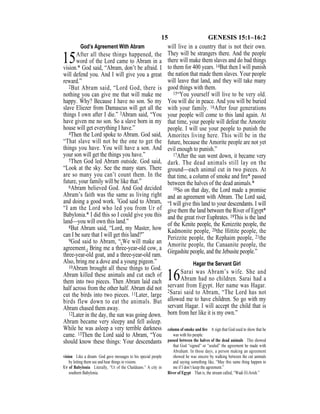 15 GENESIS 15:1–16:2
God’s Agreement With Abram
15After all these things happened, the
word of the Lord came to Abram in a
vision.* God said, “Abram, don’t be afraid. I
will defend you. And I will give you a great
reward.”
2But Abram said, “Lord God, there is
nothing you can give me that will make me
happy. Why? Because I have no son. So my
slave Eliezer from Damascus will get all the
things I own after I die.” 3Abram said, “You
have given me no son. So a slave born in my
house will get everything I have.”
4Then the Lord spoke to Abram. God said,
“That slave will not be the one to get the
things you have. You will have a son. And
your son will get the things you have.”
5Then God led Abram outside. God said,
“Look at the sky. See the many stars. There
are so many you can’t count them. In the
future, your family will be like that.”
6Abram believed God. And God decided
Abram’s faith was the same as living right
and doing a good work. 7God said to Abram,
“I am the Lord who led you from Ur of
Babylonia.* I did this so I could give you this
land—you will own this land.”
8But Abram said, “Lord, my Master, how
can I be sure that I will get this land?”
9God said to Abram, “{We will make an
agreement.} Bring me a three-year-old cow, a
three-year-old goat, and a three-year-old ram.
Also, bring me a dove and a young pigeon.”
10Abram brought all these things to God.
Abram killed these animals and cut each of
them into two pieces. Then Abram laid each
half across from the other half. Abram did not
cut the birds into two pieces. 11Later, large
birds flew down to eat the animals. But
Abram chased them away.
12Later in the day, the sun was going down.
Abram became very sleepy and fell asleep.
While he was asleep a very terrible darkness
came. 13Then the Lord said to Abram, “You
should know these things: Your descendants
will live in a country that is not their own.
They will be strangers there. And the people
there will make them slaves and do bad things
to them for 400 years. 14But then I will punish
the nation that made them slaves. Your people
will leave that land, and they will take many
good things with them.
15“You yourself will live to be very old.
You will die in peace. And you will be buried
with your family. 16After four generations
your people will come to this land again. At
that time, your people will defeat the Amorite
people. I will use your people to punish the
Amorites living here. This will be in the
future, because the Amorite people are not yet
evil enough to punish.”
17After the sun went down, it became very
dark. The dead animals still lay on the
ground—each animal cut in two pieces. At
that time, a column of smoke and ﬁre* passed
between the halves of the dead animals.*
18So on that day, the Lord made a promise
and an agreement with Abram. The Lord said,
“I will give this land to your descendants. I will
give them the land between the River of Egypt*
and the great river Euphrates. 19This is the land
of the Kenite people, the Kenizzite people, the
Kadmonite people, 20the Hittite people, the
Perizzite people, the Rephaim people, 21the
Amorite people, the Canaanite people, the
Girgashite people, and the Jebusite people.”
Hagar the Servant Girl
16Sarai was Abram’s wife. She and
Abram had no children. Sarai had a
servant from Egypt. Her name was Hagar.
2Sarai said to Abram, “The Lord has not
allowed me to have children. So go with my
servant Hagar. I will accept the child that is
born from her like it is my own.”
vision Like a dream. God gave messages to his special people
by letting them see and hear things in visions.
Ur of Babylonia Literally, “Ur of the Chaldeans.” A city in
southern Babylonia.
column of smoke and ﬁre A sign that God used to show that he
was with his people.
passed between the halves of the dead animals This showed
that God “signed” or “sealed” the agreement he made with
Abraham. In those days, a person making an agreement
showed he was sincere by walking between the cut animals
and saying something like, “May this same thing happen to
me if I don’t keep the agreement.”
River of Egypt That is, the stream called, “Wadi El-Arish.”
 