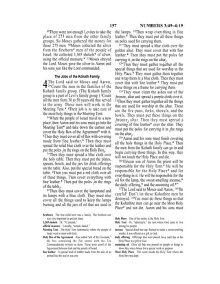 157 NUMBERS 3:49–4:19
49There were not enough Levites to take the
place of 273 men from the other family
groups. So Moses gathered the money for
those 273 men. 50Moses collected the silver
from the firstborn* men of the people of
Israel. He collected 1,365 shekels* of silver,
using the ofﬁcial measure.* 51Moses obeyed
the Lord. Moses gave the silver to Aaron and
his sons just like the Lord commanded.
The Jobs of the Kohath Family
4The Lord said to Moses and Aaron,
2“Count the men in the families of the
Kohath family group. (The Kohath family
group is a part of Levi’s family group.) 3Count
all the men from 30 to 50 years old that served
in the army. These men will work in the
Meeting Tent.* 4Their job is to take care of
the most holy things in the Meeting Tent.
5“When the people of Israel travel to a new
place, then Aaron and his sons must go into the
Meeting Tent* and take down the curtain and
cover the Holy Box of the Agreement* with it.
6Then they must cover all of this with covering
made from fine leather.* Then they must
spread the solid blue cloth over the leather and
put the poles {in the rings on the Holy Box}.
7“Then they must spread a blue cloth over
the holy table. Then they must put the plates,
spoons, bowls, and the jars for drink offerings
on the table. Also, put the special bread on the
table. 8Then you must put a red cloth over all
of these things. Then cover everything with
ﬁne leather.* Then put the poles {in the rings
of the table}.
9“Then they must cover the lampstand and
its lamps with a blue cloth. They must also
cover all the things used to keep the lamps
burning and all the jars of oil that are used in
the lamps. 10Then wrap everything in fine
leather.* Then they must put all these things
on poles used for carrying them.
11“They must spread a blue cloth over the
golden altar. They must cover that with ﬁne
leather.* Then they must put the poles for
carrying it {in the rings on the altar}.
12“Then they must gather together all the
special things that are used for worship in the
Holy Place.* They must gather them together
and wrap them in a blue cloth. Then they must
cover that with ﬁne leather.* They must put
these things on a frame for carrying them.
13“They must clean the ashes out of the
{bronze} altar and spread a purple cloth over it.
14Then they must gather together all the things
that are used for worship at the altar. These
are the fire pans, forks, shovels, and the
bowls. They must put these things on the
{bronze} altar. Then they must spread a
covering of ﬁne leather* over the altar. They
must put the poles for carrying it in {the rings
on the altar}.
15“Aaron and his sons must ﬁnish covering
all the holy things in the Holy Place.* Then
the men from the Kohath family can go in and
begin carrying those things. In this way, they
will not touch the Holy Place and die.
16“Eleazar son of Aaron the priest will be
responsible for the Holy Tent.* He will be
responsible for the Holy Place* and for
everything in it. He will be responsible for the
oil for the lamp, the sweet-smelling incense,*
the daily offering,* and the anointing oil.*”
17The Lord said to Moses and Aaron, 18“Be
careful! Don’t let these Kohathite men be
destroyed. 19You must do these things so that
the Kohathite men can go near the Most Holy
Place* and not die. Aaron and his sons must
ﬁrstborn The ﬁrst child born into a family. The ﬁrstborn son
was very important in ancient times.
1,365 shekels Or, “35 pounds.”
ofﬁcial measure Literally, “temple shekel.”
Meeting Tent The Holy Tent (tabernacle) where the people of
Israel went to meet with God.
Holy Box of the Agreement Also called “ark of the Covenant,”
the box containing the flat stones with the Ten
Commandments written on them. These were proof of the
Agreement between God and the people of Israel.
ﬁne leather A special kind of leather made from the skin of an
animal like the seal or sea cow.
Holy Place One of the rooms in the Holy Tent.
Holy Tent Or, “tabernacle,” the tent where God came to live
among his people.
incense Special dried tree sap. Burned to make a sweet-smelling
smoke, it was offered as a gift to God.
daily offering Offerings that were placed twice each day in the
Holy Place as a gift to God.
anointing oil Olive oil that was poured on people or things to
show they were chosen for a special work or purpose.
Most Holy Place The room inside the Holy Tent where the
Holy Box was kept.
 