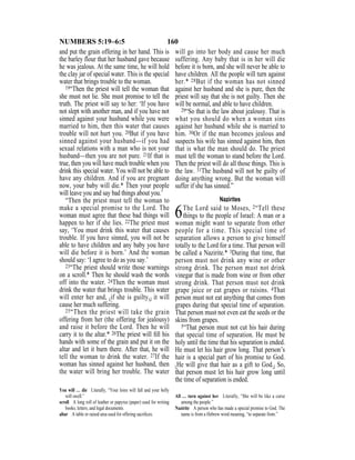 160NUMBERS 5:19–6:5
and put the grain offering in her hand. This is
the barley flour that her husband gave because
he was jealous. At the same time, he will hold
the clay jar of special water. This is the special
water that brings trouble to the woman.
19“Then the priest will tell the woman that
she must not lie. She must promise to tell the
truth. The priest will say to her: ‘If you have
not slept with another man, and if you have not
sinned against your husband while you were
married to him, then this water that causes
trouble will not hurt you. 20But if you have
sinned against your husband—if you had
sexual relations with a man who is not your
husband—then you are not pure. 21If that is
true, then you will have much trouble when you
drink this special water. You will not be able to
have any children. And if you are pregnant
now, your baby will die.* Then your people
will leave you and say bad things about you.’
“Then the priest must tell the woman to
make a special promise to the Lord. The
woman must agree that these bad things will
happen to her if she lies. 22The priest must
say, ‘You must drink this water that causes
trouble. If you have sinned, you will not be
able to have children and any baby you have
will die before it is born.’ And the woman
should say: ‘I agree to do as you say.’
23“The priest should write those warnings
on a scroll.* Then he should wash the words
off into the water. 24Then the woman must
drink the water that brings trouble. This water
will enter her and, {if she is guilty,} it will
cause her much suffering.
25“Then the priest will take the grain
offering from her (the offering for jealousy)
and raise it before the Lord. Then he will
carry it to the altar.* 26The priest will ﬁll his
hands with some of the grain and put it on the
altar and let it burn there. After that, he will
tell the woman to drink the water. 27If the
woman has sinned against her husband, then
the water will bring her trouble. The water
will go into her body and cause her much
suffering. Any baby that is in her will die
before it is born, and she will never be able to
have children. All the people will turn against
her.* 28But if the woman has not sinned
against her husband and she is pure, then the
priest will say that she is not guilty. Then she
will be normal, and able to have children.
29“So that is the law about jealousy. That is
what you should do when a woman sins
against her husband while she is married to
him. 30Or if the man becomes jealous and
suspects his wife has sinned against him, then
that is what the man should do. The priest
must tell the woman to stand before the Lord.
Then the priest will do all those things. This is
the law. 31The husband will not be guilty of
doing anything wrong. But the woman will
suffer if she has sinned.”
Nazirites
6The Lord said to Moses, 2“Tell these
things to the people of Israel: A man or a
woman might want to separate from other
people for a time. This special time of
separation allows a person to give himself
totally to the Lord for a time. That person will
be called a Nazirite.* 3During that time, that
person must not drink any wine or other
strong drink. The person must not drink
vinegar that is made from wine or from other
strong drink. That person must not drink
grape juice or eat grapes or raisins. 4That
person must not eat anything that comes from
grapes during that special time of separation.
That person must not even eat the seeds or the
skins from grapes.
5“That person must not cut his hair during
that special time of separation. He must be
holy until the time that his separation is ended.
He must let his hair grow long. That person’s
hair is a special part of his promise to God.
{He will give that hair as a gift to God.} So,
that person must let his hair grow long until
the time of separation is ended.
You will … die Literally, “Your loins will fall and your belly
will swell.”
scroll A long roll of leather or papyrus (paper) used for writing
books, letters, and legal documents.
altar A table or raised area used for offering sacriﬁces.
All … turn against her Literally, “She will be like a curse
among the people.”
Nazirite A person who has made a special promise to God. The
name is from a Hebrew word meaning, “to separate from.”
 