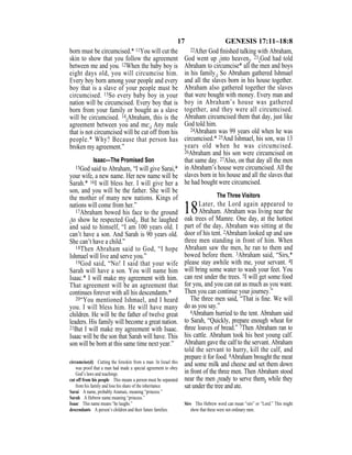 17 GENESIS 17:11–18:8
born must be circumcised.* 11You will cut the
skin to show that you follow the agreement
between me and you. 12When the baby boy is
eight days old, you will circumcise him.
Every boy born among your people and every
boy that is a slave of your people must be
circumcised. 13So every baby boy in your
nation will be circumcised. Every boy that is
born from your family or bought as a slave
will be circumcised. 14{Abraham, this is the
agreement between you and me:} Any male
that is not circumcised will be cut off from his
people.* Why? Because that person has
broken my agreement.”
Isaac—The Promised Son
15God said to Abraham, “I will give Sarai,*
your wife, a new name. Her new name will be
Sarah.* 16I will bless her. I will give her a
son, and you will be the father. She will be
the mother of many new nations. Kings of
nations will come from her.”
17Abraham bowed his face to the ground
{to show he respected God}. But he laughed
and said to himself, “I am 100 years old. I
can’t have a son. And Sarah is 90 years old.
She can’t have a child.”
18Then Abraham said to God, “I hope
Ishmael will live and serve you.”
19God said, “No! I said that your wife
Sarah will have a son. You will name him
Isaac.* I will make my agreement with him.
That agreement will be an agreement that
continues forever with all his descendants.*
20“You mentioned Ishmael, and I heard
you. I will bless him. He will have many
children. He will be the father of twelve great
leaders. His family will become a great nation.
21But I will make my agreement with Isaac.
Isaac will be the son that Sarah will have. This
son will be born at this same time next year.”
22After God ﬁnished talking with Abraham,
God went up {into heaven}. 23{God had told
Abraham to circumcise* all the men and boys
in his family.} So Abraham gathered Ishmael
and all the slaves born in his house together.
Abraham also gathered together the slaves
that were bought with money. Every man and
boy in Abraham’s house was gathered
together, and they were all circumcised.
Abraham circumcised them that day, just like
God told him.
24Abraham was 99 years old when he was
circumcised.* 25And Ishmael, his son, was 13
years old when he was circumcised.
26Abraham and his son were circumcised on
that same day. 27Also, on that day all the men
in Abraham’s house were circumcised. All the
slaves born in his house and all the slaves that
he had bought were circumcised.
The Three Visitors
18Later, the Lord again appeared to
Abraham. Abraham was living near the
oak trees of Mamre. One day, at the hottest
part of the day, Abraham was sitting at the
door of his tent. 2Abraham looked up and saw
three men standing in front of him. When
Abraham saw the men, he ran to them and
bowed before them. 3Abraham said, “Sirs,*
please stay awhile with me, your servant. 4I
will bring some water to wash your feet. You
can rest under the trees. 5I will get some food
for you, and you can eat as much as you want.
Then you can continue your journey.”
The three men said, “That is ﬁne. We will
do as you say.”
6Abraham hurried to the tent. Abraham said
to Sarah, “Quickly, prepare enough wheat for
three loaves of bread.” 7Then Abraham ran to
his cattle. Abraham took his best young calf.
Abraham gave the calf to the servant. Abraham
told the servant to hurry, kill the calf, and
prepare it for food. 8Abraham brought the meat
and some milk and cheese and set them down
in front of the three men. Then Abraham stood
near the men {ready to serve them} while they
sat under the tree and ate.
circumcise(d) Cutting the foreskin from a man. In Israel this
was proof that a man had made a special agreement to obey
God’s laws and teachings.
cut off from his people This means a person must be separated
from his family and lose his share of the inheritance.
Sarai A name, probably Aramaic, meaning “princess.”
Sarah A Hebrew name meaning “princess.”
Isaac This name means “he laughs.”
descendants A person’s children and their future families.
Sirs This Hebrew word can mean “sirs” or “Lord.” This might
show that these were not ordinary men.
 