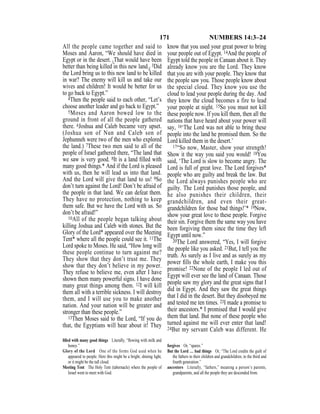 171 NUMBERS 14:3–24
All the people came together and said to
Moses and Aaron, “We should have died in
Egypt or in the desert. {That would have been
better than being killed in this new land.} 3Did
the Lord bring us to this new land to be killed
in war? The enemy will kill us and take our
wives and children! It would be better for us
to go back to Egypt.”
4Then the people said to each other, “Let’s
choose another leader and go back to Egypt.”
5Moses and Aaron bowed low to the
ground in front of all the people gathered
there. 6Joshua and Caleb became very upset.
(Joshua son of Nun and Caleb son of
Jephunneh were two of the men who explored
the land.) 7These two men said to all of the
people of Israel gathered there, “The land that
we saw is very good. 8It is a land ﬁlled with
many good things.* And if the Lord is pleased
with us, then he will lead us into that land.
And the Lord will give that land to us! 9So
don’t turn against the Lord! Don’t be afraid of
the people in that land. We can defeat them.
They have no protection, nothing to keep
them safe. But we have the Lord with us. So
don’t be afraid!”
10All of the people began talking about
killing Joshua and Caleb with stones. But the
Glory of the Lord* appeared over the Meeting
Tent* where all the people could see it. 11The
Lord spoke to Moses. He said, “How long will
these people continue to turn against me?
They show that they don’t trust me. They
show that they don’t believe in my power.
They refuse to believe me, even after I have
shown them many powerful signs. I have done
many great things among them. 12I will kill
them all with a terrible sickness. I will destroy
them, and I will use you to make another
nation. And your nation will be greater and
stronger than these people.”
13Then Moses said to the Lord, “If you do
that, the Egyptians will hear about it! They
know that you used your great power to bring
your people out of Egypt. 14And the people of
Egypt told the people in Canaan about it. They
already know you are the Lord. They know
that you are with your people. They know that
the people saw you. Those people know about
the special cloud. They know you use the
cloud to lead your people during the day. And
they know the cloud becomes a fire to lead
your people at night. 15So you must not kill
these people now. If you kill them, then all the
nations that have heard about your power will
say, 16‘The Lord was not able to bring these
people into the land he promised them. So the
Lord killed them in the desert.’
17“So now, Master, show your strength!
Show it the way you said you would! 18You
said, ‘The Lord is slow to become angry. The
Lord is full of great love. The Lord forgives*
people who are guilty and break the law. But
the Lord always punishes people who are
guilty. The Lord punishes those people, and
he also punishes their children, their
grandchildren, and even their great-
grandchildren for those bad things!’* 19Now,
show your great love to these people. Forgive
their sin. Forgive them the same way you have
been forgiving them since the time they left
Egypt until now.”
20The Lord answered, “Yes, I will forgive
the people like you asked. 21But, I tell you the
truth. As surely as I live and as surely as my
power ﬁlls the whole earth, I make you this
promise! 22None of the people I led out of
Egypt will ever see the land of Canaan. Those
people saw my glory and the great signs that I
did in Egypt. And they saw the great things
that I did in the desert. But they disobeyed me
and tested me ten times. 23I made a promise to
their ancestors.* I promised that I would give
them that land. But none of these people who
turned against me will ever enter that land!
24But my servant Caleb was different. He
ﬁlled with many good things Literally, “ﬂowing with milk and
honey.”
Glory of the Lord One of the forms God used when he
appeared to people. Here this might be a bright, shining light,
or it might be the tall cloud.
Meeting Tent The Holy Tent (tabernacle) where the people of
Israel went to meet with God.
forgives Or, “spares.”
But the Lord … bad things Or, “The Lord credits the guilt of
the fathers to their children and grandchildren, to the third and
fourth generation.”
ancestors Literally, “fathers,” meaning a person’s parents,
grandparents, and all the people they are descended from.
 