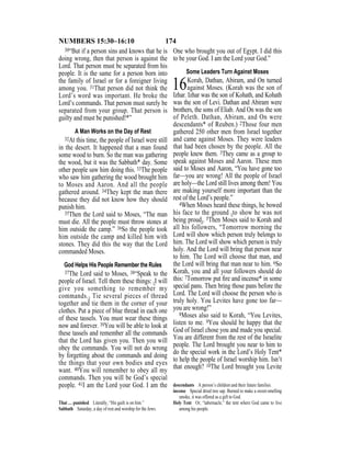 174NUMBERS 15:30–16:10
30“But if a person sins and knows that he is
doing wrong, then that person is against the
Lord. That person must be separated from his
people. It is the same for a person born into
the family of Israel or for a foreigner living
among you. 31That person did not think the
Lord’s word was important. He broke the
Lord’s commands. That person must surely be
separated from your group. That person is
guilty and must be punished!*”
A Man Works on the Day of Rest
32At this time, the people of Israel were still
in the desert. It happened that a man found
some wood to burn. So the man was gathering
the wood, but it was the Sabbath* day. Some
other people saw him doing this. 33The people
who saw him gathering the wood brought him
to Moses and Aaron. And all the people
gathered around. 34They kept the man there
because they did not know how they should
punish him.
35Then the Lord said to Moses, “The man
must die. All the people must throw stones at
him outside the camp.” 36So the people took
him outside the camp and killed him with
stones. They did this the way that the Lord
commanded Moses.
God Helps His People Remember the Rules
37The Lord said to Moses, 38“Speak to the
people of Israel. Tell them these things: {I will
give you something to remember my
commands.} Tie several pieces of thread
together and tie them in the corner of your
clothes. Put a piece of blue thread in each one
of these tassels. You must wear these things
now and forever. 39You will be able to look at
these tassels and remember all the commands
that the Lord has given you. Then you will
obey the commands. You will not do wrong
by forgetting about the commands and doing
the things that your own bodies and eyes
want. 40You will remember to obey all my
commands. Then you will be God’s special
people. 41I am the Lord your God. I am the
One who brought you out of Egypt. I did this
to be your God. I am the Lord your God.”
Some Leaders Turn Against Moses
16Korah, Dathan, Abiram, and On turned
against Moses. (Korah was the son of
Izhar. Izhar was the son of Kohath, and Kohath
was the son of Levi. Dathan and Abiram were
brothers, the sons of Eliab. And On was the son
of Peleth. Dathan, Abiram, and On were
descendants* of Reuben.) 2Those four men
gathered 250 other men from Israel together
and came against Moses. They were leaders
that had been chosen by the people. All the
people knew them. 3They came as a group to
speak against Moses and Aaron. These men
said to Moses and Aaron, “You have gone too
far—you are wrong! All the people of Israel
are holy—the Lord still lives among them! You
are making yourself more important than the
rest of the Lord’s people.”
4When Moses heard these things, he bowed
his face to the ground {to show he was not
being proud}. 5Then Moses said to Korah and
all his followers, “Tomorrow morning the
Lord will show which person truly belongs to
him. The Lord will show which person is truly
holy. And the Lord will bring that person near
to him. The Lord will choose that man, and
the Lord will bring that man near to him. 6So
Korah, you and all your followers should do
this: 7Tomorrow put ﬁre and incense* in some
special pans. Then bring those pans before the
Lord. The Lord will choose the person who is
truly holy. You Levites have gone too far—
you are wrong!”
8Moses also said to Korah, “You Levites,
listen to me. 9You should be happy that the
God of Israel chose you and made you special.
You are different from the rest of the Israelite
people. The Lord brought you near to him to
do the special work in the Lord’s Holy Tent*
to help the people of Israel worship him. Isn’t
that enough? 10The Lord brought you Levite
That … punished Literally, “His guilt is on him.”
Sabbath Saturday, a day of rest and worship for the Jews.
descendants A person’s children and their future families.
incense Special dried tree sap. Burned to make a sweet-smelling
smoke, it was offered as a gift to God.
Holy Tent Or, “tabernacle,” the tent where God came to live
among his people.
 